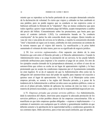 44

FEDERICO DE CASTRO Y BRAVO

t

miento que se reproduce se ha hecho partiendo de un concepto demasiado estrecho
de la declaración de voluntad. Es cierto que viajero y cobrador no han cambiado ni
una palabra; pero no podrá negarse que su conducta es tan expresiva como si
hubiesen utilizado la fórmula de la "stipulatio". Hay un mutuo conducirse que para
todos significa: quiero viajar mediante pago del billete, acepto transportarte a cambio
del precio del billete. Consentimiento sobre las prestaciones, que basta para que
nazca el contrato (artículo 1.262), La contratación basada en "la conducta
concluyente" de las partes ha sido conocida desde muy antiguo. Quien tomaba un
vaso de vino o una pinta de cerveza en la taberna, o repetía la consumisión diciendo
"otra" o haciendo un signo con la mano, celebraba sin más ceremonias un contrato de
la misma manera que el viajero del tranvía. La masificación y la prisa habrá
aumentado el volumen de tales tratos, pero no su significado de negocio jurídico.
§ 50. Los servicios reglamentados.—Este supuesto cae dentro de la zona
fronteriza que está entre el Derecho privado y el Derecho administrativo. Cuando la
Administración toma a su cargo la prestación de un servicio, la ley puede haberle
conferido atribuciones para imponer a los usuarios el pago de un canon. En otro de
los ejemplos usuales (tomado de la jurisprudencia alemana), se refiere el caso de un
automovilista que coloca su coche en un lugar de aparcamiento vigilado y lo hace
protestando que no acepta las condiciones impuestas por el Ayuntamiento (entendía
no eran legales). Si se da el supuesto de que la Administración obra como tal, la
obligación del automovilista nace del poder de aquélla para imponer tal exacción a
quienes usen el lugar de aparcamiento. En cambio, si el Municipio actúa como
empresa privada, se somete a las reglas del Derecho privado, y a pesar de la
tendencia de la Administración a utilizar en tales casos sus poderes públicos, como se
está en el plano privado, habrán de aplicarse las normas de éste (se trate o no de
materia de primera necesidad), y que serán las de la responsabilidad negocial por uso.
§ 51. Empresas privadas que prestan servicios públicos.—La Administración,
dada la naturaleza del objeto, interviene para asegurar la adecuada prestación de los
servicios públicos y evitar posibles abusos de las empresas concesionarias. Ello se
manifiesta en que tales empresas quedan obligadas —expresa o implícitamente—< a
contratar el suministro con cualquiera que lo solicite y generalmente también en que
deberán someter a la aprobación de la superioridad tarifas y condiciones generales de
sus contratos tipos. Debe advertirse, para evitar una usual confusión, que tal aproba-

 