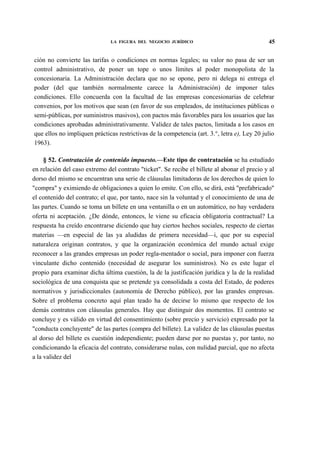 LA FIGURA DEL NEGOCIO JURÍDICO

45

ción no convierte las tarifas o condiciones en normas legales; su valor no pasa de ser un
control administrativo, de poner un tope o unos límites al poder monopolista de la
concesionaria. La Administración declara que no se opone, pero ni delega ni entrega el
poder (del que también normalmente carece la Administración) de imponer tales
condiciones. Ello concuerda con la facultad de las empresas concesionarias de celebrar
convenios, por los motivos que sean (en favor de sus empleados, de instituciones públicas o
semi-públicas, por suministros masivos), con pactos más favorables para los usuarios que las
condiciones aprobadas administrativamente. Validez de tales pactos, limitada a los casos en
que ellos no impliquen prácticas restrictivas de la competencia (art. 3.°, letra e), Ley 20 julio
1963).
§ 52. Contratación de contenido impuesto.—Este tipo de contratación se ha estudiado
en relación del caso extremo del contrato "ticket". Se recibe el billete al abonar el precio y al
dorso del mismo se encuentran una serie de cláusulas limitadoras de los derechos de quien lo
"compra" y eximiendo de obligaciones a quien lo emite. Con ello, se dirá, está "prefabricado"
el contenido del contrato; el que, por tanto, nace sin la voluntad y el conocimiento de una de
las partes. Cuando se toma un billete en una ventanilla o en un automático, no hay verdadera
oferta ni aceptación. ¿De dónde, entonces, le viene su eficacia obligatoria contractual? La
respuesta ha creído encontrarse diciendo que hay ciertos hechos sociales, respecto de ciertas
materias —en especial de las ya aludidas de primera necesidad—i, que por su especial
naturaleza originan contratos, y que la organización económica del mundo actual exige
reconocer a las grandes empresas un poder regla-mentador o social, para imponer con fuerza
vinculante dicho contenido (necesidad de asegurar los suministros). No es este lugar el
propio para examinar dicha última cuestión, la de la justificación jurídica y la de la realidad
sociológica de una conquista que se pretende ya consolidada a costa del Estado, de poderes
normativos y jurisdiccionales (autonomía de Derecho público), por las grandes empresas.
Sobre el problema concreto aquí plan teado ha de decirse lo mismo que respecto de los
demás contratos con cláusulas generales. Hay que distinguir dos momentos. El contrato se
concluye y es válido en virtud del consentimiento (sobre precio y servicio) expresado por la
"conducta concluyente" de las partes (compra del billete). La validez de las cláusulas puestas
al dorso del billete es cuestión independiente; pueden darse por no puestas y, por tanto, no
condicionando la eficacia del contrato, considerarse nulas, con nulidad parcial, que no afecta
a la validez del

 