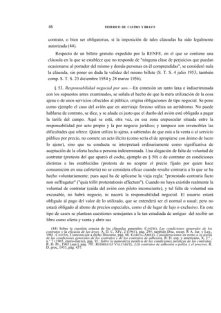 46

FEDERICO DE CASTRO Y BRAVO

contrato, o bien ser obligatorias, si la imposición de tales cláusulas ha sido legalmente
autorizada (44).
Respecto de un billete gratuito expedido por la RENFE, en el que se contiene una
cláusula en la que se establece que no responde de "ninguna clase de perjuicios que puedan
ocasionarse al portador del mismo y demás personas en él comprendidas", se consideró nula
la cláusula, sin poner en duda la validez del mismo billete (S. T. S. 4 julio 1953; también
comp. S. T. S. 23 diciembre 1954 y 28 marzo 1956).
§ 53. Responsabilidad negocial por uso.—En conexión un tanto laxa e indiscriminada
con los supuestos antes examinados, se señala el hecho de que la mera utilización de la cosa
ajena o de unos servicios ofrecidos al público, origina obligaciones de tipo negocial. Se pone
como ejemplo el caso del avión que en aterrizaje forzoso utiliza un aeródromo. No puede
hablarse de contrato, se dice, y se añade es justo que el dueño del avión esté obligado a pagar
la tarifa del campo. Aquí se está, otra vez, en esa zona crepuscular situada entre la
responsabilidad por acto propio y la por negocio jurídico; y tampoco son invencibles las
dificultades que ofrece. Quien utiliza lo ajeno, a sabiendas de que está a la venta o al servicio
público por precio, no comete un acto ilícito (como sería el de apropiarse con ánimo de lucro
lo ajeno), sino que su conducta se interpretará ordinariamente como significativa de
aceptación de la oferta hecha a persona indeterminada. Una alegación de falta de voluntad de
contratar (protesta del que aparcó el coche, ejemplo en § 50) o de contratar en condiciones
distintas a las establecidas (protesta de no aceptar el precio fijado por quien hace
consumición en una cafetería) no se considera eficaz cuando resulte contraria a lo que se ha
hecho voluntariamente; pues aquí ha de aplicarse la vieja regla: "protestado contraria facto
non suffragatur" ("quia tollit protestationis effectum"). Cuando no haya existido realmente la
voluntad de contratar (caída del avión con piloto inconsciente), y tal falta de voluntad sea
excusable, no habrá negocio, ni nacerá la responsabilidad negocial. El usuario estará
obligado al pago del valor de lo utilizado, que se entenderá ser el normal o usual; pero no
estará obligado al abono de precios especiales, como el de lugar de lujo o exclusivo. En este
tipo de casos se plantean cuestiones semejantes a la tan estudiada de antiguo del recibir un
libro como oferta y venta y abrir sus
(44) Sobre la cuestión conexa de las cláusulas generales: CASTRO, Las condiciones generales de los
contratos y la eficacia de las leyes, A. D. C, XIV, 2 (1961), pág. 295; también Disc. recep. R A. Jur. y Leg.,
1961. CASTÁN, Contestación a dicho Discurso, pág. 66. GARCÍA-AMIGÓ, Consideraciones en torno a la teoría
de las condiciones generales de los contratos y de los contratos de adhesión, R. D. esp. y americano, X, 2.° ,
n.° 7 (1965, enero-marzo), pág. 91; Sobre la naturaleza jurídica de las condiciones jurídicas de los contratos,
R. D. Pr., 1965 (sep.), pág. 701. RODRÍGUEZ VALCÁRCEL, LOS contratos de adhesión o póliza y el proceso, R.
D. proc, 1953, pág. 457.

 