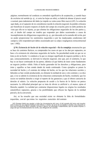 LA FIGURA DEL NEGOCIO JURÍDICO

47

páginas; normalmente tal conducta se entenderá significativa de aceptación, y cuando haya
de excluirse tal sentido (p. ej., si corta las hojas un niño), se habrá de abonar el precio usual
o normal, para indemnizar del daño (se impide su venta como libro nuevo) (45). La solución
aquí dada, en el supuesto de no considerarse nacida la relación negocial, ha podido criticarse
por beneficiar al usuario respecto al dueño del campo de aviación; pero no debe perderse de
vista que ella no es injusta, ya que elimina las obligaciones negocíales de las dos partes y,
así, el dueño del campo no tendría que responder por daños ocasionados a causa de
incumplimiento de obligaciones negocíales (p. ej., por descuido en la custodia del avión, por
no poder proporcionar los suministros requeridos o por las inadecuadas condiciones del
campo) y sólo responderá por daños ocasionados por su culpa o negligencia extracontractual
(art. 1.902).
§ 54. Existencia de hecho de la relación negocial.—En la compleja enumeración que
se hace de contratos fácticos, se comprenden los casos en que se les dan por supuestos, en
base a la existencia de relaciones negocíales de hecho. Su pecularidad reside en que no se
trata ya de un hecho <o conducta a la que se otorgue significado de negocio jurídico y de la
que, consecuentemente, se derivará la relación negocial, sino que, por el contrario, lo que
hay es un hacer continuado de las partes, idéntico al que habría de tener como fundamento
un negocio jurídico válido. Falta el hecho generador de los derechos y obligaciones, pero
éstas y aquéllos se han estado dando de modo continuado. Como ejemplos se ponen la
sociedad de hecho y el contrato de trabajo de hecho, en los que las relaciones sociales y
laborales se han venido produciendo, no obstante la nulidad de uno y otro contrato; y se dice
que, si no se admite la existencia de las relaciones contractuales de hecho, resultaría: que los
socios no tendrían derecho a exigir el reparto de las ganancias y que el obrero carecería de
derecho al salario. La solución propuesta de acudir a la fuerza de lo fáctico no parece
necesaria. La dificultad principal que se trata de obviar es artificial o, al menos, ajena al
Derecho español. La nulidad por contrariar disposiciones legales no origina los resultados
catastróficos supuestos, gracias a las posibilidades que ofrecen las figuras de la nulidad
parcial y de la conversión.
Así, se ha resuelto que una sociedad existe no obstante la falta de formalidades
requeridas, con tal que reúna los requisitos esenciales del contrato
(45) Siempre habrá que atender a todas las circunstancias del caso; el del ejemplo del texto está resuelto
sobre la base de una relación habitual entre librero y cliente, de envío de novedades a prueba; otra situación se
crea con la remesa de libros, postales, revistas o discos, no solicitada e impertinente, que no puede originar, a
cargo del que involuntariamente las recibe, una obligación de custodia.

 