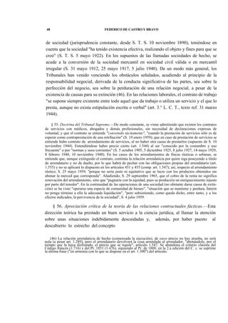 48

FEDERICO DE CASTRO Y BRAVO

de sociedad (jurisprudencia constante, desde S. T. S. 10 noviembre 1890), teniéndose en
cuenta que la sociedad "ha tenido existencia efectiva, realizando el objeto y fines para que se
creó" (S. T. S. 5 mayo 1922). En los supuestos de las llamadas sociedades de hecho, se
acude a la conversión de la sociedad mercantil en sociedad civil válida o en mercantil
irregular (S. 31 mayo 1912, 25 mayo 1917, 5 julio 1940). De un modo más general, los
Tribunales han venido venciendo los obstáculos señalados, acudiendo al principio de la
responsabilidad negocial, derivada de la conducta significativa de las partes, sea sobre la
perfección del negocio, sea sobre la perduración de una relación negocial, a pesar de la
existencia de causas para su extinción (46). En las relaciones laborales, el contrato de trabajo
"se supone siempre existente entre todo aquel que da trabajo o utiliza un servicio y el que lo
presta, aunque no exista estipulación escrita o verbal" (art. 3.° L. C. T., texto ref. 31 marzo
1944).
§ 55. Doctrina del Tribunal Supremo.—De modo constante, se viene admitiendo que existen los contratos
de servicios con médicos, abogados y demás profesionales, sin necesidad de declaraciones expresas de
voluntad, y que el contrato se entiende "convenido tácitamente", "cuando la prestación de servicios sólo es de
esperar como contraprestación de una retribución" (S. 19 enero 1959); que en caso de prestación de servicios se
entiende hubo contrato de. arrendamiento de servicios, al no haber otra causa de prestarlos (supuesto de S. 10
noviembre 1944). Entendiéndose haber precio cierto (art. 1.544) al ser "conocido por la costumbre y uso
frecuente" o por "normas y usos corrientes" (S. 5 octubre 1905, 5 diciembre 1925, 8 julio 1927, 14 mayo 1929,
8 febrero 1940, 10 noviembre 1940). En los casos de los arrendamientos de fincas rústicas o urbanas, se
entiende que, aunque extinguido el contrato, continúa la relación arrendaticia por quien siga poseyendo a título
de arrendatario y no de dueño, por lo que habrá de pechar con las obligaciones propias del arrendatario (art.
1.555) y no se aplicará lo dispuesto en los artículos 451 y 455 (comp. art. 1.547); así, respecto al arrendamiento
rústico, S. 25 mayo 1959, "porque no sería justo ni equitativo que se lucre con los productos obtenidos sin
abonar la merced que corresponda". Añadiendo, S. 29 septiembre 1965, que el cobro de la renta no significa
renovación del arrendamiento, sino que "pugnaría con la equidad, pues se produciría un enriquecimiento injusto
por parte del tenedor". En la continuidad de las operaciones de una sociedad (no obstante darse causa de extinción) se ha visto "operarse una especie de comunidad de bienes", "situación que se mantiene y perdura, Ínterin
no ponga término a ella la adecuada liquidación", "pero subsistiendo, como queda dicho, entre tanto, y a los
efectos indicados, la pervivencia de la sociedad", S. 4 julio 1959.

§ 56. Apreciación crítica de la teoría de las relaciones contractuales fácticas.—Esta
dirección teórica ha prestado un buen servicio a la ciencia jurídica, al llamar la atención
sobre unas situaciones indebidamente descuidadas y, además, por haber puesto al
descubierto lo estrecho del concepto
(46) La relación arrendaticia de hecho (comenzada la ejecución), de cuvo precio no hay prueba, no será
nula (a pesar art. 1.289), pero el arrendatario devolverá la cosa arrendada al arrendador, "abonándole, por el
tiempo que la haya disfrutado, el precio que se regule", artículo 1.547. Se abandona el criterio clasista del
Código francés (1.716) y del Pr. 1851 (1.476), siguiendo al Pr. de 1888; en la 2.a edición del C. c. se suprime
la última frase ("en armonía con lo que se dispone en el art. 1.300") del artículo.

 