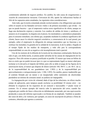 LA FIGURA DEL NEGOCIO JURÍDICO

49

comúnmente admitido de negocio jurídico. En cambio, ha sido causa de exageraciones y
ocasión de consecuencias inexactas. Convencen de ello, aparte las indicaciones hechas al
hilo de los supuestos antes estudiados, las siguientes otras consideraciones.
Ante todo, que la teoría comentada atiende exclusivamente a las obligaciones que pesan
sobre el usuario en los llamados servicios vitales o de primera necesidad y que olvida —lo
que no puede hacerse— que el empresario realiza actos significativos de oferta, aunque no
haga una declaración expresa y concreta. Los cuadros de salidas de trenes y autobuses, el
anuncio en el escaparate, la etiqueta con el precio, los mostradores y automáticos preparados
para el consumo inmediato, son ofertas que, aceptadas mediante la conducta significativa del
cliente, hacen nacer la relación negocial correlativa; a consecuencia de la cual pesará, por
ejemplo, sobre el empresario la obligación de entrega (automático que no funciona y no
restituye las monedas), la garantía de la calidad de la mercancía, la de la salida y llegada en
el tiempo fijado de los medios de transporte, y todo ello pon la correspondiente
responsabilidad, en caso de su negativa o de incumplimiento total o parcial.
Uno de los motores de la difusión de la teoría de las relaciones contractuales fácticas ha
sido el que, con dicha teoría, se piensa poder salvarlas de las causas de impugnación de los
negocios. Pero ello mismo no parece justificado ni posible. El menor que toma un billete de
tren es cierto que no podrá invocar (por sí o por su representante legal) su menor edad para
reclamar se le devuelva el importe del billete; pero ello se debe al juego de las figuras de la
autorización tácita, al menor que dispone de dinero (artículo 160, 464 C. c, art. 86 C. de c),
de la responsabilidad de sus guardadores (art. 1.903) y de la responsabilidad por
aprovechamiento o enriquecimiento (arts. 1.304, 1.893). En cambio, parece inadmisible que
el contrato firmado por un menor o un incapacitado sobre suministro de electricidad,
pactándose un mínimo de consumo anual, no pudiera ser impugnable.
La impugnación por vicios de voluntad, dado el tipo de las relaciones, no ofrece mucho
campo de aplicación, pero tampoco puede excluirse su posibilidad. El mismo error —no
obstante la exigencia de los requisitos de ser esencial e inexcusable—• puede viciar el
contrato. En el mismo ejemplo del tranvía cabe la apreciación del error; cuando fue
originado por cambio de línea o dirección no debidamente anunciado, por una equivocación
producida a causa del informe equivocado o en broma de un empleado. También se pueden
dar casos de dolo y de violencia, por ejemplo, en casos de suscripción de pólizas o firma de
contratos, obtenidas por agentes a comisión.

 