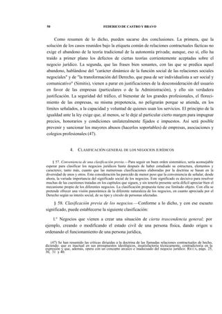 50

FEDERICO DE CASTRO Y BRAVO

Como resumen de lo dicho, pueden sacarse dos conclusiones. La primera, que la
solución de los casos reunidos bajo la etiqueta común de relaciones contractuales fácticas no
exige el abandono de la teoría tradicional de la autonomía privada; aunque, eso sí, ello ha
traído a primer plano los defectos de ciertas teorías corrientemente aceptadas sobre el
negocio jurídico. La segunda, que las frases bien sonantes, con las que se predica aquel
abandono, hablándose del "carácter dinámico de la función social de las relaciones sociales
negocíales" y de "la transformación del Derecho, que pasa de ser individualista a ser social y
comunicativo" (Simitis), vienen a parar en justificaciones de la desconsideración del usuario
en favor de las empresas (particulares o de la Administración), y ello sin verdadera
justificación. La seguridad del tráfico, el bienestar de los grandes profesionales, el florecimiento de las empresas, su misma prepotencia, no peligrarán porque se atienda, en los
límites señalados, a la capacidad y voluntad de quienes usan los servicios. El principio de la
igualdad ante la ley exige que, al menos, se le deje al particular cierto margen para impugnar
precios, honorarios y condiciones unilateralmente fijados e impuestos. Así será posible
prevenir y sancionar los mayores abusos (hacerlos soportables) de empresas, asociaciones y
colegios profesionales (47).

4.

CLASIFICACIÓN GENERAL DE LOS NEGOCIOS JURÍDICOS

§ 57. Conveniencia de una clasificación previa.—Para seguir un buen orden sistemático, sería aconsejable
esperar para clasificar los negocios jurídicos hasta después de haber estudiado su estructura, elementos y
caracteres; tanto más, cuanto que las numerosas clasificaciones elaboradas por la doctrina se basan en la
diversidad de unos y otros. Esta consideración ha parecido de menor peso que la conveniencia de señalar, desde
ahora, la variada importancia del significado social de los negocios. Este significado es decisivo para resolver
muchas de las cuestiones tratadas en los capítulos que siguen, y sin tenerlo presente sería difícil apreciar bien el
mecanismo propio de los diferentes negocios. La clasificación propuesta tiene ese limitado objeto. Con ella se
pretende ofrecer una visión panorámica de la diferente naturaleza de los negocios, en cuanto apreciada por el
Derecho según su interés social, de su tipo y círculo de personas afectadas.

§ 58. Clasificación previa de los negocios.—Conforme a lo dicho, y con ese escueto
significado, puede establecerse la siguiente clasificación:
l.° Negocios que vienen a crear una situación de cierta trascendencia general; por
ejemplo, creando o modificando el estado civil de una persona física, dando origen u
ordenando el funcionamiento de una persona jurídica,
(47) Se han resumido las críticas dirigidas a la doctrina de las llamadas relaciones contractuales de hecho,
diciendo: que es inactual en sus presupuestos ideológicos, insatisfactoria técnicamente, contradictoria en la
expresión y que, además, opera con un concepto arcaico e inadecuado del negocio jurídico. RICCA, págs. 25,
30, 31 y 40.

 