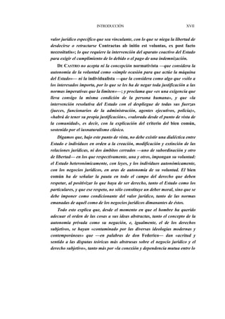 INTRODUCCIÓN

XVII

valor jurídico específico que sea vinculante, con lo que se niega la libertad de
desdecirse o retractarse Contractas ab initio est voluntas, ex post facto
necessitatis»; lo que requiere la intervención del aparato coactivo del Estado
para exigir el cumplimiento de lo debido o el pago de una indemnización.
DE CASTRO no acepta ni la concepción normativista —que considera la
autonomía de la voluntad como «simple ocasión para que actúe la máquina
del Estado»— ni la individualista —que la considera como algo que «sólo a
los interesados importa, por lo que se les ha de negar toda justificación a las
normas imperativas que la limiten»—; y proclama que «es una exigencia que
lleva consigo la misma condición de la persona humana», y que «la
intervención resolutiva del Estado con el despliegue de todas sus fuerzas
(jueces, funcionarios de la administración, agentes ejecutivos, policía)»,
«habrá de tener su propia justificación», «valorada desde el punto de vista de
la comunidad», es decir, con la explicación del criterio del bien común,
sostenido por el iusnaturalismo clásico.
Digamos que, bajo este punto de vista, no debe existir una dialéctica entre
Estado e individuos en orden a la creación, modificación y extinción de las
relaciones jurídicas, ni dos ámbitos cerrados —uno de subordinación y otro
de libertad— en los que respectivamente, una y otros, impongan su voluntad:
el Estado heteronómicamente, con leyes, y los individuos autonómicamente,
con los negocios jurídicos, en aras de autonomía de su voluntad. El bien
común ha de señalar la pauta en todo el campo del derecho que deben
respetar, al positivizar lo que haya de ser derecho, tanto el Estado como los
particulares, y que ese respeto, no sólo constituye un deber moral, sino que se
debe imponer como condicionante del valor jurídico, tanto de las normas
emanadas de aquél como de los negocios jurídicos dimanantes de éstos.
Todo esto explica que, desde el momento en que el hombre ha querido
adecuar el orden de las cosas a sus ideas abstractas, tanto el concepto de la
autonomía privada como su negación, e, igualmente, el de los derechos
subjetivos, se hayan «contaminado por las diversas ideologías modernas y
contemporáneas» que —en palabras de don Federico— dan «acritud y
sentido a las disputas teóricas más abstrusas sobre el negocio jurídico y el
derecho subjetivo», tanto más por «la conexión y dependencia mutua entre lo

 