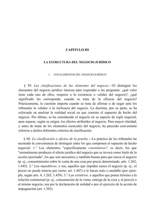 CAPITULO III

LA ESTRUCTURA DEL NEGOCIO JURÍDICO

1.

LOS ELEMENTOS DEL NEGOCIO JURÍDICO

§ 59. Las clasificaciones de las elementos del negocio.—El distinguir los
elementos del negocio jurídico interesa para responder a las preguntas: ¿qué valor
tiene cada uno de ellos, respecto a la existencia o validez del negocio?, ¿qué
significado les corresponde, cuando se trata de la eficacia del negocio?
Prácticamente, la cuestión importa cuando se trata de afirmar o de negar ante los
tribunales la validez o la ineficacia del negocio. La doctrina, por su parte, se ha
esforzado en analizar la realidad social en que consiste el supuesto de hecho del
negocio. Por último, se ha considerado el negocio en su aspecto de regla negocial,
para separar, según su origen, los efectos atribuidos al negocio. Para mayor claridad,
y antes de tratar de los elementos esenciales del negocio, ha parecido conveniente
referirse a dichos diferentes criterios de clasificación.
§ 60. La clasificación a efectos de la prueba.—La práctica de los tribunales ha
mostrado la conveniencia de distinguir entre los que componen el supuesto de hecho
negocial: 1.° Los elementos "específicamente constitutivos", es decir, los que
"normalmente producen el efecto jurídico del negocio que se invoca como título de la
acción ejercitada", los que son necesarios y también bastan para que nazca el negocio
(p. ej., consentimiento sobre la venta de una cosa por precio determinado, arts. 1.262,
1.445). 2.° Los impeditivos, o sea, aquellos que impiden nazca el negocio (p. ej., el
precio no puede tenerse por cierto, art. 1.447) o le hacen nulo o anulable (por ejemplo, según arts. 4, 1.265, 1.459). 3.° Los extintivos, o aquellos que ponen término a la
relación contractual (p. ej., consumación de la venta, entrega de la cosa y el precio) o
al mismo negocio, sea por la declaración de nulidad o por el ejercicio de la acción de
impugnación (art. 1.303).

 