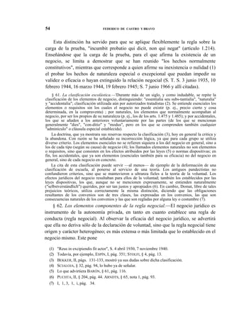 54

FEDERICO DE CASTRO Y BRAVO

Esta distinción ha servido para que se aplique flexiblemente la regla sobre la
carga de la prueba, "incumbit probatio qui dicit, non qui negat" (artículo 1.214).
Enseñándose que la carga de la prueba, para el que afirma la existencia de un
negocio, se limita a demostrar que se han reunido "los hechos normalmente
constitutivos", mientras que corresponde a quien afirme su inexistencia o nulidad (1)
el probar los hechos de naturaleza especial o excepcional que puedan impedir su
validez o eficacia o hayan extinguido la relación negocial (S. T. S. 3 junio 1935, 10
febrero 1944, 16 marzo 1944, 19 febrero 1945; S. 7 junio 1966 y allí citadas).
§ 61. La clasificación escolástica.—'Durante más de un siglo, y como indudable, se repite la
clasificación de los elementos de negocio, distinguiendo: "essentialia seu subs-tantialia", "naturalia"
y "accidentalia"; clasificación utilizada aún por autorizados tratadistas (2). Se entiende esenciales los
elementos o requisitos sin los cuales el negocio no puede existir (p. ej., precio cierto y cosa
determinada, en la compraventa) ; por naturales, los elementos que normalmente acompañan al
negocio, por ser los propios de su naturaleza (p. ej., los de los arts. 1.475 y 1.485); y por accidentales,
los que se añaden a los anteriores voluntariamente por las partes (de los que se mencionan
generalmente "dies", "con-ditio" y "modus", pero en los que se comprenden también cualquier
"adminículo" o cláusula especial establecida).
La doctrina, que ya mostrara sus reservas respecto la clasificación (3), hoy en general la critica y
la abandona. Con razón se ha señalado su incorrección lógica, ya que para cada grupo se utiliza
diverso criterio. Los elementos esenciales no se refieren siquiera a los del negocio en general, sino a
los de cada tipo (según su causa) de negocio (4); los llamados elementos naturales no son elementos
o requisitos, sino que consisten en los efectos atribuidos por las leyes (5) o normas dispositivas; en
fin, los accidentales, que ya son elementos (esenciales también para su eficacia) no del negocio en
general, sino de cada negocio en concreto.
La cita de esta clasificación puede servir —al menos— de ejemplo de la deformación de una
clasificación de escuela, al ponerse al servicio de una teoría. Los antiguos pandectistas no
confundieron criterios, sino que se mantuvieron a ultranza fieles a la teoría de la voluntad. Los
efectos jurídicos del negocio resultaban para ellos de la voluntad; también los establecidos por las
leyes dispositivas, los que, aunque no se mencionen expresamente, se entienden naturalmente
("selbstverstándlich") queridos, por ser tan justos y apropiados (6). En cambio, Domat, libre de tales
prejuicios teóricos, utiliza correctamente la misma distinción, diciendo que las obligaciones
resultantes de los convenios son de tres clases, las expresadas en los convenios, las que son
consecuencias naturales de los convenios y las que son regladas por alguna ley o costumbre (7).

§ 62. Los elementos componentes de la regla negocial.—El negocio jurídico es
instrumento de la autonomía privada, en tanto en cuanto establece una regla de
conducta (regla negocial). Al observar la eficacia del negocio jurídico, se advertirá
que ella no deriva sólo de la declaración de voluntad, sino que la regla negocial tiene
origen y carácter heterogéneo; es más extensa o más limitada que lo establecido en el
negocio mismo. Este pone
(1)
(2)
(3)
(4)
(5)
(6)
(7)

"Reus in excipiendis fit actor", S. 4 abril 1930, 7 noviembre 1940.
Todavía, por ejemplo, ESPÍN, I, pág. 351; STOLFI, § 4, pág. 13.
BEKKER, II, págs. 131-133, mostró ya sus dudas sobre dicha clasificación.
SCIALOJA, § 32, pág. 94, lo hubo ya de señalar.
Lo que advirtiera BARÓN, § 61, pág. 116.
PUCHTA, II, § 204, pág. 44. ARNDTS, § 65, nota 1, pág. 93.
I, 1, 3, 1, í, pág. 34.

 