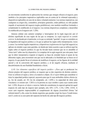 LA ESTRUCTURA DEL NEGOCIO JURÍDICO

55

en movimiento (condiciona la aplicación) las normas que otorgan eficacia al negocio, pero
también a los preceptos imperativos (aplicables aun en contra de la voluntad expresada) y
dispositivos (aplicables en caso de no darse voluntad contraria). Las normas imperativas, sea
cualquiera su origen (ley, costumbres, principios generales, orden público), no sólo pueden
impedir el nacimiento del negocio (reglas prohibitivas), sino también modificar limitando o
completando lo establecido en el negocio. Las normas dispositivas completan y desarrollan
lo establecido en el negocio (art. 1.258).
Interesa señalar este carácter complejo y heterogéneo de la regla nego-cial, por el
distinto significado de esas reglas de las que se compone. La regla negocial en sentido
estricto, la declarada por el particular, es la que se entiende "querida", la que se considera en
la dogmática del negocio jurídico y a la que se aplican las reglas sobre interpretación, vicios
y causa. Las normas legales imperativas y dispositivas (reglamentación legal del negocio) se
aplican sin atender a que sean queridas, no dando por tanto ocasión a que se utilicen aquí las
reglas sobre el negocio jurídico; lo que ha llevado hasta sostener que no es atendible el
"error iuris" sobre una ley dispositiva. Lo complejo de la regla negocial, por otra parte, hace
que la labor interpretativa respecto al negocio se haya de extender hasta el ajuste de las
diferentes reglas, para reconstruir una que sea la adecuada a la finalidad que se busca en el
negocio; lo que puede llevar al extremo de modificar el negocio, en las figuras de la nulidad
parcial y de la conversión del negocio jurídico, y al de negarle eficacia, mediante el
descubrimiento de una finalidad fraudulenta o ilícita.
§ 63. Los elementos específicos del negocio jurídico.—¡Para que se produzcan los
efectos propios del negocio jurídico, se requiere que se den requisitos de distinto carácter.
Unos se refieren al sujeto y otros a la materia u objeto. En el sujeto habrá que considerar si
tiene la capacidad jurídica especial, necesaria para que le sean atribuibles dichos efectos (p.
ej., los de casado, art. 83; los de comprador, art. 1.459) y la capacidad de obrar para
vincularse a sí mismo (art. 1.263) o a la persona en cuyo nombre o para cuya cuenta actúa
(art. 1.259). Respecto al objeto o materia, habrá de considerarse la especial aptitud de aquél
respecto de cada tipo de negocio (por ejemplo, arts. 659, 1.271, 1.316, 1.494, 1.814). A
veces será requisito imprescindible el cumplimiento de alguna formalidad (forma "ad
solemni-tatem"); ella, como los demás requisitos que puedan exigir las leyes ("condi-tiones
iuris"), serán en su caso parte del supuesto de hecho de cada tipo de negocio jurídico.

 