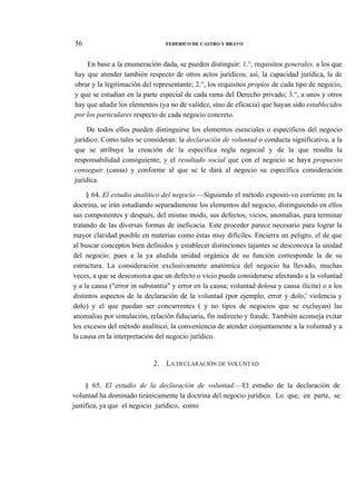 56

FEDERICO DE CASTRO Y BRAVO

En base a la enumeración dada, se pueden distinguir: 1.°, requisitos generales, a los que
hay que atender también respecto de otros actos jurídicos, así, la capacidad jurídica, la de
obrar y la legitimación del representante; 2.°, los requisitos propios de cada tipo de negocio,
y que se estudian en la parte especial de cada rama del Derecho privado; 3.°, a unos y otros
hay que añadir los elementos (ya no de validez, sino de eficacia) que hayan sido establecidos
por los particulares respecto de cada negocio concreto.
De todos ellos pueden distinguirse los elementos esenciales o específicos del negocio
jurídico. Como tales se consideran: la declaración de voluntad o conducta significativa, a la
que se atribuye la creación de la específica regla negocial y de la que resulta la
responsabilidad consiguiente; y el resultado social que con el negocio se haya propuesto
conseguir (causa) y conforme al que se le dará al negocio su específica consideración
jurídica.
§ 64. El estudio analítico del negocio.—Siguiendo el método expositi-vo corriente en la
doctrina, se irán estudiando separadamente los elementos del negocio, distinguiendo en ellos
sus componentes y después, del mismo modo, sus defectos, vicios, anomalías, para terminar
tratando de las diversas formas de ineficacia. Este proceder parece necesario para lograr la
mayor claridad posible en materias como éstas muy difíciles. Encierra un peligro, el de que
al buscar conceptos bien definidos y establecer distinciones tajantes se desconozca la unidad
del negocio; pues a la ya aludida unidad orgánica de su función corresponde la de su
estructura. La consideración exclusivamente anatómica del negocio ha llevado, muchas
veces, a que se desconozca que un defecto o vicio pueda considerarse afectando a la voluntad
y a la causa ("error in substantia" y error en la causa; voluntad dolosa y causa ilícita) o a los
distintos aspectos de la declaración de la voluntad (por ejemplo, error y dolo,' violencia y
dolo) y el que puedan ser concurrentes ( y no tipos de negocios que se excluyan) las
anomalías por simulación, relación fiduciaria, fin indirecto y fraude. También aconseja evitar
los excesos del método analítico, la conveniencia de atender conjuntamente a la voluntad y a
la causa en la interpretación del negocio jurídico.

2.

LA DECLARACIÓN DE VOLUNTAD

§ 65. El estudio de la declaración de voluntad.—El estudio de la declaración de
voluntad ha dominado tiránicamente la doctrina del negocio jurídico. Lo que, en parte, se
justifica, ya que el negocio jurídico, como

 