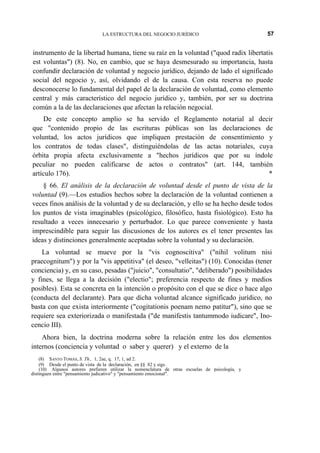 LA ESTRUCTURA DEL NEGOCIO JURÍDICO

57

instrumento de la libertad humana, tiene su raíz en la voluntad ("quod radix libertatis
est voluntas") (8). No, en cambio, que se haya desmesurado su importancia, hasta
confundir declaración de voluntad y negocio jurídico, dejando de lado el significado
social del negocio y, así, olvidando el de la causa. Con esta reserva no puede
desconocerse lo fundamental del papel de la declaración de voluntad, como elemento
central y más característico del negocio jurídico y, también, por ser su doctrina
común a la de las declaraciones que afectan la relación negocial.
De este concepto amplio se ha servido el Reglamento notarial al decir
que "contenido propio de las escrituras públicas son las declaraciones de
voluntad, los actos jurídicos que impliquen prestación de consentimiento y
los contratos de todas clases", distinguiéndolas de las actas notariales, cuya
órbita propia afecta exclusivamente a "hechos jurídicos que por su índole
peculiar no pueden calificarse de actos o contratos" (art. 144, también
artículo 176).
*
§ 66. El análisis de la declaración de voluntad desde el punto de vista de la
voluntad (9).—Los estudios hechos sobre la declaración de la voluntad contienen a
veces finos análisis de la voluntad y de su declaración, y ello se ha hecho desde todos
los puntos de vista imaginables (psicológico, filosófico, hasta fisiológico). Esto ha
resultado a veces innecesario y perturbador. Lo que parece conveniente y hasta
imprescindible para seguir las discusiones de los autores es el tener presentes las
ideas y distinciones generalmente aceptadas sobre la voluntad y su declaración.
La voluntad se mueve por la "vis cognoscitiva" ("nihil volitum nisi
praecognitum") y por la "vis appetitiva" (el deseo, "velleitas") (10). Conocidas (tener
conciencia) y, en su caso, pesadas ("juicio", "consultatio", "deliberado") posibilidades
y fines, se llega a la decisión ("electio"; preferencia respecto de fines y medios
posibles). Esta se concreta en la intención o propósito con el que se dice o hace algo
(conducta del declarante). Para que dicha voluntad alcance significado jurídico, no
basta con que exista interiormente ("cogitationis poenam nemo patitur"), sino que se
requiere sea exteriorizada o manifestada ("de manifestis tantummodo iudicare", Inocencio III).
Ahora bien, la doctrina moderna sobre la relación entre los dos elementos
internos (conciencia y voluntad o saber y querer) y el externo de la
(8) SANTO TOMÁS, S. Th., 1, 2ae, q. 17, 1, ad 2.
(9) Desde el punto de vista de la declaración, en §§ 82 y sigs.
(10) Algunos autores prefieren utilizar la nomenclatura de otras escuelas de psicología, y
distinguen entre "pensamiento judicativo" y "pensamiento emocional".

 