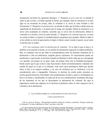 58

FEDERICO DE CASTRO Y BRAVO

declaración, ha hecho los siguientes distingos: 1.° Respecto al acto como tal; se atiende al
saber lo que se hace y al haber querido lo hecho; por ejemplo, falta la conciencia si se dice
algo en un momento de locura, falta la voluntad si se envía la carta forzado a ello
físicamente; 2.° Respecto a la declaración; se atiende al saber que lo hecho o dicho tiene ese
significado de declaración, y al querer que lo tenga; por ejemplo, faltará la conciencia si se
envía carta aceptando un contrato, creyendo que se envía otra de felicitación; faltará la
voluntad si se escribe y envía la carta forzado; 3.° Respecto a la voluntad negocial; se tiene
en cuenta el saber y el querer el resultado práctico propuesto; por ejemplo, faltará el saber si
se ha sufrido un error de apreciación al elegir el objeto; estará viciado el querer si por temor
se declara que se acepta.
§ 67. Las cuestiones sobre la declaración de voluntad.—Si se sabe lo que se hace y si
también se ha querido lo hecho, en su sentido (Je declaración negocial, no habrá problemas.
Mas, en cualquier caso en que falte la correspondencia entre los distintos elementos de la
declaración o ella sea defectuosa, surgirán graves cuestiones. El conocimiento puede ser
insuficiente o equivocado, la decisión tomada sin libertad; lo dicho cabe que no corresponda
a lo querido, sea porque no se quiso nada, sea porque fuera otra la finalidad perseguida.
Puede ocurrir que lo que se hizo o dijo fuera hecho o dicho involuntariamente o dándole otro
sentido de aquel en el que se le entiende. Ante estos casos patológicos habrá que decidir
sobre si hay o no negocio jurídico, y en caso de inclinarse por su ineficacia, si ha de
considerársele nulo o impugnable. Entonces, la doctrina ha creído poder encontrar un
criterio general decisorio, bien dando valor predominante al saber y querer o inclinándose en
favor a lo hecho y manifestado; en cada una de las seis combinaciones resultantes del juego
de los elementos en los que se descompuso la declaración de voluntad. De aquí la
importancia central que adquiere en la doctrina la polémica sobre el valor respectivo de la
voluntad y de la declaración.

3. LAS TEORÍAS SOBRE EL VALOR RESPECTIVO DE VOLUNTAD
Y DECLARACIÓN (11)

§ 68. La teoría de Savigny.—Recogiendo la opinión común de civilistas y canonistas, Savigny enseña que
la voluntad es "lo único importante y eficaz"; pero que, como ella
(11) Se pretende dar una idea del juego de las distintas corrientes doctrinales, y de manera clara y escueta.
Sobre ellas, con cita de obras y autores: FLUME, Rechtsgeschaft und Privat-autonomie, págs. 153-164;
ENNECCERUS, NIPPERDEY, I, 2, § 145, pág. 603; SCOGNAMICLIO, págs. 35

 
