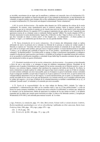 LA ESTRUCTURA DEL NEGOCIO JURÍDICO

59

es invisible, necesitamos de un signo que la manifieste y podamos así conocerla, ésta es la declaración (12).
Interdependencia que también se expresa diciendo que ni una voluntad sin declaración, ni una declaración sin
voluntad, es negocio jurídico; pero siempre ello se dice señalándose la primacía de la voluntad, alma de la que
es cuerpo la declaración (13). Esta teoría será después la denominada "teoría voluntarista".
§ 69. La teoría declaracionista.—No muchos años después (en 1874) empiezan las críticas de la teoría
voluntarista. Se censura, como insatisfactorio para el comercio jurídico, basar el negocio jurídico en la
voluntad, ya que así se convertía al contrato en un vínculo muy poco de fiar, el que hasta el error inexcusable
habría de quebrarlo (Rover). En seguida (1875) se agrega el argumento de que, quien la crea "responde de esta
apariencia externa de su voluntad, como si realmente hubiera querido" (Báhr). No mucho después (1878) se
formula claramente la teoría declaracionista. Según ella, el Derecho no dice "elige tu efecto y te lo doy", sino
que dice "concedo un efecto a ciertos actos"; si has elegido uno —la declaración— el efecto jurídico se
produce "vi legis", y es indiferente que tal efecto sea o no sea querido (Kohler, Thon).
§ 70. Nueva formulación de la teoría voluntarista.—En el mismo año últimamente citado se replica
afirmando de nuevo la primacía de la voluntad. La libertad de la persona se realiza de verdad cuando el
Derecho se expresa así: "necesitas sólo decir qué consecuencias forman el contenido de lo que deseas", para
que a ello se le otorgue valor jurídico, para que nazca el negocio jurídico. La teoría declaracionista es sometida
3 crítica, y se le reprocha que confunda el negocio con el acto jurídico, -sacrificando así la autonomía de la
voluntad y "la libertad jurídica". Con dicha teoría, se agrega, se llega a conclusiones inaceptables; se obligará a
cumplir lo ofrecido por equivocación o por broma, y se pondrá así en peligro la seguridad misma del comercio,
al no ser posible la rectificación inmediata y colocando al que habla bajo la amenaza constante de que se tome
por declaración lo dicho sin querer (Zitelmann).
§ 71. Resultado insatisfactorio de las teorías voluntarista y declaracionista.—Los autores se irán alineando
a favor de una u otra teoría, y se entregan al juego de señalarse mutuamente defectos. Resultado de tal
polémica será el quedar al descubierto que ninguna de las teorías concuerda con el Derecho positivo y que, al
llevarse a sus extremos lógicos, tampoco ellas satisfacen las exigencias del tráfico de buena fe. En efecto, la
teoría voluntarista no puede explicar la validez del negocio bajo reserva mental, ya que en él falta la voluntad,
ni la del contrato celebrado con error inexcusable, pues en él tampoco se quiso lo declarado; incluso contradirá
el que se tenga por anulable y no por nulo el negocio en el que se aprecia el vicio de error, ya que la carencia de
voluntad debería determinar el no ser del negocio. La teoría declaracionista, por su parte, se encuentra ante el
escollo inevitable de los casos en los que una declaración, en sí misma correcta, no se considera suficiente para
la validez del negocio, y en el que el defecto de la voluntad determina su nulidad o anulabilidad; así, p. ej., el
celebrado "jocandi causa", el simulado y el contraído por error excusable.
§ 72. Teoría de la responsabilidad.—En un viejo trabajo de Jhering (1861), titulado "La 'culpa in
contrahendo* o indemnización por daño en los contratos nulos o que no se han perfeccionado", a costa de
forzar los textos romanos estudiados, se ofrecía una nueva solución a la dificultad; se sostiene que, además de
la voluntad y de las declaraciones, habría de apreciarse la conducta de los que entran en tratos, y así debería
responder por los daños que causara quien incurriera en culpa. La idea se fue abriendo camino y, recogida por
Windscheid (1878-1881), será utilizada para matizar la teoría de la volun-

y sigs.; FERRARA, La simulación, págs. 19 v SÍRS.; BOULANGER, Volonté réelle et volonté declarée; LIMPENS,
Rechtsvergelijkende aantekenlngen over wil en wilsverklaring • publicados en Líber amicorum, Barón Louis
Fredericq, Gent, 1966, págs. 199 y sigs. y págs. 679 v sigs.
(12) § 134, II, pág. 320.
(13) PUCHTA, II, §§ 202, 203, págs. 33 y sigs. y 40.

 
