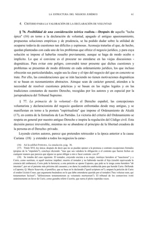 LA ESTRUCTURA DEL NEGOCIO JURÍDICO

61

4. CRITERIO PARA LA VALORACIÓN DE LA DECLARACIÓN DE VOLUNTAD
§ 76. Posibilidad de una consideración teórica realista.—Después de aquella "lucha
épica" (16) en torno a la declaración de voluntad, apagado el antiguo apasionamiento,
propuestas soluciones empíricas y de prudencia, se ha podido dudar sobre la utilidad de
ocuparse todavía de cuestiones tan difíciles y espinosas. Aconseja tratarlas el que, de hecho,
quedan planteadas con cada uno de los problemas que ofrece el negocio jurídico, y para cuya
solución se impone el haberlas resuelto previamente, aunque se haga de modo oculto o
implícito. Lo que sí conviene es el procurar no enredarse en las viejas discusiones dogmáticas. Para evitar este peligro, convendrá tener presente que dichas cuestiones y
problemas se presentan de modo diferente en cada ordenamiento jurídico, los que incluso
ofrecerán sus particularidades, según sea la clase y el tipo del negocio del que en concreto se
trate. Por ello, las consideraciones que se irán haciendo no tienen motivaciones dogmáticas
ni se basan en razonamientos abstractos. Aimque sean de carácter general, atienden a la
necesidad de resolver cuestiones prácticas y se basan en las reglas legales y en las
tradiciones constantes de nuestro Derecho, recogidas por los autores y en especial por la
jurisprudencia del Tribunal Supremo.
§ 77. La primacía de la voluntad.—En el Derecho español, las concepciones
voluntarista y declaracionista del negocio quedaron enfrentadas desde muy antiguo, y se
manifiestan en torno a la postura "espiritualista" que impone el Ordenamiento de Alcalá
(17), en contra de la formalista de Las Partidas. La victoria del criterio del Ordenamiento se
respeta en general por nuestro antiguo Derecho e inspira la regulación del Código civil. Esta
decisión parece irreversible, mientras no se abandone el principio de la libertad creadora de
la persona en el Derecho- privado.
Leyendo ciertos autores, parece que pretenden retroceder a la época anterior a la causa
Curiana (18) y extender a todos los negocios la carac(16) Así la calificó FERRARA, La simulación, p.ág. 36.
(17) Título XVI, ley única; después de decir que no se puedan oponer a la promesa o contrato excepciones formales
(propias de la "stipulatio"), concluye diciendo: "mas que sea valedera la obligación o el contrato que fueron fechos en
cualquier manera que parezca que alguno se quiso obligar a otro e facer contrato con él".
(18) Se trataba del caso siguiente. El testador, creyendo encinta a su mujer, instituye heredero al "nasciturus" y a
Curio, como sustituto, si aquél muriese impúber; muerto el testador y no habiendo nacido el hijo (resultó equivocada la
creencia del embarazo), Curio pide la herencia; a esta petición se opone Coponio, que pide se le tenga como heredero "ab
intestato", por ser el pariente más próximo del causante y no darse la condición establecida para que herede Curio. Defiende
a Coponio, Q. Mucio Scaevola, el pontífice, que se basa en lo declarado ("quod scriptum est"); ampara la petición de Curio
el orador Licinio Craso, que argumenta basándose en lo que debe entenderse querido por el testador ("hoc voluisse eum, qui
testamentum fecisset"; "defensionem testamentorum ac voíuntatis mortuorum"). El tribunal de los centunviros ivotó
unánimemente en favor de Curio, como gustaba referir Cicerón, que narra el pleito repetidas veces.

 