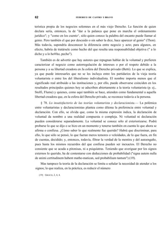 62

FEDERICO DE CASTRO Y BRAVO

terística propia de los negocios solemnes en el más viejo Derecho. La función de quien
declara sería, entonces, la de "dar a la palanca que pone en marcha el ordenamiento
jurídico"; y "como en los cuento^, sólo quien conoce la palabra del encanto puede llamar al
genio. Pero también el que por descuido o sin saber la dice, hace aparecer al genio" (Thon).
Más todavía, supondría desconocer la diferencia entre negocio y acto; para algunos, en
efecto, habría de tratársele como hecho del que resulta una responsabilidad objetiva (" a lo
dicho y a lo he®ho, pecho").
También es de advertir que hay autores que repugnan hablar de la voluntad y prefieren
caracterizar el negocio como autorregulación de intereses o por el respeto debido a la
persona y a su libertad creadora en Ja esfera del Derecho privado (Betti). Lo que se explica,
ya que puede interesarles que no se les incluya entre los partidarios de la vieja teoría
voluntarista o entre los del liberalismo individualista. El nombre importa menos que el
significado real atribuido a las instituciones y, por ello, puede observarse coinciden en los
resultados principales quienes hoy se adscriben abiertamente a la teoría voluntarista (p. ej.,
Stolfi, Flume) y quienes, como aquí también se hace, atienden como fundamental a aquella
libertad creadora que, en la esfera del Derecho privado, se reconoce todavía a la persona.
§ 78. Lo insatisfactorio de las teorías voluntarista y declaracionista.— La polémica
entre voluntaristas y declaracionistas plantea como dilema la preferencia entre voluntad y
declaración. Con ello, se olvida que, como la misma expresión indica, la declaración de
voluntad da nombre a una realidad compuesta o compleja. Ni voluntad ni declaración
pueden considerarse separadamente. La voluntad se conoce sólo al exteriorizarse. Podrá
probarse lo que se dijo o se hizo en un momento y tenerse también en cuenta lo que ahora se
afirma o confiesa. ¿Cómo saber lo que realmente fue querido? Habrá que discriminar, para
ello, lo que sólo se pensó, lo que fueran meros temores o veleidades, de lo que fuera, en fin
de cuentas, decidido; y, entonces, todavía, filtrar la verdad de la mentira y del autoengaño,
pues hasta los mismos recuerdos del que confiesa pueden ser inexactos. El Derecho no
consiente que se acuda a pitonisas, ni a psiquíatras. Teniendo que averiguar por los signos
externos lo querido, ha de contentarse con deducciones de probabilidad ("signa autem nulla
de animi certitudinem habent mathe-matican, sed probabilium tantum") (19).
Mas tampoco la teoría de la declaración se limita a señalar la necesidad de atender a los
signos; lo que realiza, en la práctica, es reducir el número
(19) GROCIO, 2, 4, 4.

 