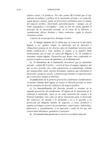 XVIII

INTRODUCCIÓN

político social y lo jurídico». Por ello, estima DE CASTRO que el significado sociológico y político de la autonomía privada y su evolución,
según épocas y países, puede ser provechoso preliminar para el estudio
del negocio jurídico, observando panorámicamente —aunque sea de
modo esquemático e incompleto— cómo en éste ha venido jugando el
principio de la autonomía privada, en el curso de la Historia, y
«produciendo efectos distintos y hasta contrarios, según la diversa
coyuntura social».
A efectos de esa perspectiva, distingue el autor:
a) El antiguo régimen. En él señala que, en contra de lo que había
llegado a ser opinión común, la intrincada red de derechos y
obligaciones propias de los diversos tipos de feudalismo tuvieron como
última justificación y base jurídica el respeto a la palabra dada
solemnemente, por el cual, en contra del Digesto 2, 14, 18, «modus et
conventio vincint legum». Perspectiva que hemos visto confirmada en
nuestros estudios en torno del pactismo y de la libertad civil.
b) El liberalismo de la Ilustración, desconoció que la autonomía
privada —señala DE CASTRO— «sirvió de base al antiguo régimen», del
que no tuvo presente sino «una organización ya anquilosada, trabada
por innumerables viejos vínculos heredados, ataduras que estorbaban el
desarrollo y progreso social», y pensaron que bastaba su supresión para
que «reine para siempre la libertad».
El pandectismo de la primera generación confirmaría científicamente
el axioma voluntas facit legem, al centrar el Derecho privado en torno
de los conceptos de derecho subjetivo y de negocio jurídico.
c) La mercantilización del Derecho privado se produjo en la
segunda generación del pandectismo. El dogma de la autonomía de la
voluntad es mantenido; «pero ya no como expresión del respeto a la
libertad individual, sino como un eficaz instrumento para el desarrollo
del comercio». Se atiende a lo declarado y no a lo querido, a la
protección del diligente hombre de negocios; a crear, fortalecer y
ampliar privilegios en favor de prestamistas, comerciantes, industriales,
financieros y, paralelamente, a la supresión y poda de los que aún
conservaban labradores, ganaderos y artesanos.
d) El normativismo positivista se inició en esa última indicada

 