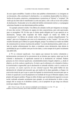 63

LA ESTRUCTURA DEL NEGOCIO JURÍDICO

de esos signos atendibles. Cuando se dicen unas palabras solemnemente o se consignan en
un documento, ellas constituyen la declaración, y se consideran despreciables los dichos y
hechos de las partes, anteriores, contemporáneos o posteriores al "dictum" o "scriptum". De
modo que de entre todo lo manifestado se corta una parte y sólo a ella se le da valor jurídico
de declaración. Al proceder así se ha salido del ámbito estrictamente teórico y se propugnan
soluciones basadas en una determinada política jurídica.
Un ejemplo aclarará lo dicho. Una fábrica de calzados recibe por telegrama un encargo;
el texto dice envíen 1.500 pares de zapatos de tales características, pero está equivocado,
pues se encargaban 150. Se dice que el cliente queda obligado por lo que aparecía en su
declaración, "porque debe responder del haber elegido un medio tan falible de
comunicación". La fábrica de calzado recibe el encargo y contesta telegráficamente "no
acepto", pero en el telegrama, por error en la transmisión, se dice "acepto". Tal caso se ha
resuelto diciendo que la fábrica no queda obligada, porque "la confianza en medio tan falible
de comunicación no merece la protección jurídica". La teoría declaracionista, podrá verse, al
lado de mutilar arbitrariamente los datos a considerar como declaración, deja abierta la
posibilidad de que el cuchillo corte por los dos lados, a costa siempre de la parte socialmente
más débil (20).
§ 79. La voluntad significada.—Los reparos que merecen las teorías voluntarista y
declaracionista convencen de la conveniencia de un término que exprese, mejor que los de
voluntad o declaración, el significado esencial de la declaración de voluntad. Pudiera
pensarse en el de voluntad significada, considerándola desde el ángulo subjetivo, y, desde el
objetivo, en el de conducta significativa. Es decir, que la referencia a la voluntad se limita a
la exteriorizada o cognoscible; que la declaración se entiende referida a toda la conducta de
las personas, en cuanto expresiva de una voluntad negocial. Para poder hablar de una
declaración de voluntad será necesario que, por medio de los datos aportados, se llegue a la
convicción moral de que lo que se quiso ha logrado la exteriorización necesaria para que se
le diera el significado social de proponerse un resultado de los que el Derecho ampara, como
propios del negocio jurídico. Porque no debe olvidarse que la declaración negocial es un acto
social, realizado actuando socialmente (por ejemplo, no será declaración lo dicho a solas,
aunque ello se recoja en el dictáfono oculto) y con el propósito de que tenga esa eficacia
social que ampara el Derecho.
(20) El art. 51, par. 2, C. de c, ha de ser completado con lo dispuesto en el art. 59 que
establece el criterio de decidir, ante la duda irresoluble, a favor del deudor.

'

 