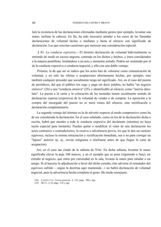 66

FEDERICO DE CASTRO Y BRAVO

lará la existencia de las declaraciones efectuadas mediante gestos (por ejemplo, levantar una
mano, inclinar la cabeza). En fin, ha sido necesario atender a los casos de las llamadas
declaraciones de voluntad tácitas o mediatas y hasta al silencio con significado de
declaración. Las que suscitan cuestiones que merecen una consideración especial.
§ 83. La conducta expresiva.—El término declaración de voluntad habi-tualmente se
entiende de modo en exceso angosto, centrado en los dichos y hechos, y éstos considerados
a la manera puntillista, limitándose a un acto y momento aislado. Podría ser sustituido por el
de la conducta expresiva o conducta negocial, y ello con una doble ventaja:
Primera, la de que así se indica que los actos han de valorarse como comunicación de
voluntad, y no sólo las ofertas o aceptaciones abiertamente hechas, por ejemplo, sino
también cualquier proceder que socialmente tenga tal significado. Así, en el caso del puesto
de periódicos, del que el público los coge y paga sin decir palabra, no habrá "un negocio
omisivo" (24) o una "conducta omisiva" (25), e identificable al silencio, como "inercia absoluta". La puesta a la venta y la colocación de las monedas tienen socialmente sentido de
declaración expresa (expresiva) de la voluntad de vender o de comprar. La oposición a la
compra del encargado del puesto no es mera rotura del silencio, sino rectificación o
declaración complementaria.
La segunda ventaja del término es la de advertir respecto al modo comprensivo como ha
de ser considerada la declaración. En el caso señalado, como en los de la declaración dicha o
escrita, habrá que atender a toda la conducta expresiva del declarante (mientras no haya
razón especial para limitarla). Pueden quitar o modificar el valor de una declaración los
actos contrarios o contradictorios, la reserva o advertencia previa, los que le den un carácter
equívoco, incluso la misma retractación y rectificación inmediata, sea o no para corregir un
"lapsus" anterior (p. ej., enviar telegrama o telefonear antes de que llegue la carta de
aceptación).
Así, en el caso tan citado de la subasta de Trier. En dicha subasta, levantar la mano
significaba elevar la puja 100 marcos, y en el ejemplo que se pone (siguiendo a Jsay), un
extraño al negocio, que entra por curiosidad en la sala, levanta la mano para saludar a un
amigo. Si al hacerse la adjudicación a favor del dicho extraño, éste advierte al rematador del
equívoco sufrido —según la doctrina aquí mantenida—i no habrá declaración de voluntad
negocial, pues la advertencia hecha completa el gesto. De modo semejante,
(24)
(25)

CARNELUTTI, Teoría genérale, § 141, págs. 300 y sigs.
BETTI, .§ 14, págs. 110 y sigs.

 