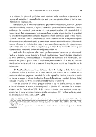 LA ESTRUCTURA DEL NEGOCIO JURÍDICO

67

en el ejemplo del puesto de periódicos habrá un nuevo hecho impeditivo o correctivo si al
cogerse el periódico el encargado dice que está reservado para un cliente o que ha sido
incautado por orden judicial.
En tales casos, no es aplicable el aforismo "protestatio facta contraria, non valet", porque
el hecho no se niega, sino que se explica, advirtiendo oportunamente su carencia de sentido
declarativo. En cambio, si, conocida por el extraño su equivocación, calla, responderá de la
interpretación dada a su conducta. La responsabilidad negocial impone también la necesidad
de considerar íntegramente la conducta de quienes actúan; tanto la de quien declara o actúa
"como si" declarara, como la de quien recibe o conoce la declaración. Para poder exigir de
otro que se atenga a lo manifestado, se ha de actuar también responsablemente, valorando de
manera adecuada la conducta ajena y, en el caso que así corresponda a las circunstancias,
colaborando para que se aclare el significado y alcance de lo expresado (avisar, pedir
confirmación o aclaración, responsabilidad por reticencia, etc.).
Lo dicho ha de completarse observando que lo mismo que las ofertas, por ejemplo, de
venta y de compra, pueden formularse de modo indeterminado y manifestarse en situaciones
de hecho expresivas, como sucede con la colocación en escaparates o en mostradores, con
etiquetas de precios, puede darse la aceptación previa respecto de lo que se entregue
gratuitamente, como sucede con la apertura de suscripciones, instalación de cepillos de limosnas, etc.
§ 84. Las llamadas declaraciones tácitas de voluntad.—iLa figura de las declaraciones
de voluntad tácitas o mediatas no ha sido dibujada con claridad en la doctrina, ni se
encuentra suficiente apoyo para su definición en las leyes (26). En ellas, la conducta tenida
en cuenta no es por sí misma significativa de una declaración de voluntad, sino que de tal
conducta se infiere que debió haber tal voluntad ("indicio voluntatis").
Se les ha calificado de tácitas, porque resultan no de los dichos, sino de los hechos
("facta concludentia"); lo que se hará siguiendo el ejemplo de Florentino, en su atrevida
construcción del "pacto tácito" (27). Se les considera también como mediatas, porque para
conocerlas, al no ser expresas, requieren acudir a conjeturas (28) y aplicarles las reglas de
las presunciones de hecho (arts. 1.249, 1.253).
(26) En el Código civil hay referencias a las declaraciones expresas y tácitas (p. ej., artículos 999, 1.187, 1.311,
1.566), pero sin que de ellas pueda inferirse una doctrina general. También atiende a las presunciones de voluntad, las que
no se distinguen claramente de las declaraciones tácitas (p. ej., comp. arts. 999, 1.000, 1.566 con arts. 742, 1.188,
1.189, 1.191).
(27) D. 2, 14, 57.
(28) Por lo que la antigua doctrina las consideraba como similares. CASTILLO DE SOTOMAYOR, Quot. Contr., IV, 17,
en especial § 57.

 