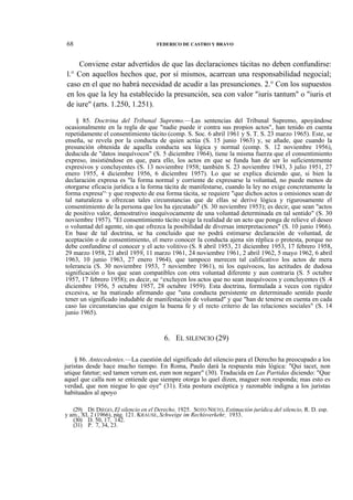 68

FEDERICO DE CASTRO Y BRAVO

Conviene estar advertidos de que las declaraciones tácitas no deben confundirse:
l.° Con aquellos hechos que, por sí mismos, acarrean una responsabilidad negocial;
caso en el que no habrá necesidad de acudir a las presunciones. 2.° Con los supuestos
en los que la ley ha establecido la presunción, sea con valor "iuris tantum" o "iuris et
de iure" (arts. 1.250, 1.251).
§ 85. Doctrina del Tribunal Supremo.—Las sentencias del Tribunal Supremo, apoyándose
ocasionalmente en la regla de que "nadie puede ir contra sus propios actos", han tenido en cuenta
repetidamente el consentimiento tácito (comp. S. Soc. 6 abril 1961 y S. T. S. 23 marzo 1965). Este, se
enseña, se revela por la conducta de quien actúa (S. 15 junio 1963) y, se añade, que cuando la
presunción obtenida de aquella conducta sea lógica y normal (comp. S. 12 noviembre 1956),
deducida de "datos inequívocos" (S. 5 diciembre 1964), tiene la misma fuerza que el consentimiento
expreso, insistiéndose en que, para ello, los actos en que se funda han de ser lo suficientemente
expresivos y concluyentes (S. 13 noviembre 1958; también S. 23 noviembre 1943, 3 julio 1951, 27
enero 1955, 4 diciembre 1956, 6 diciembre 1957). Lo que se explica diciendo que, si bien la
declaración expresa es "la forma normal y corriente de expresarse la voluntad, no puede menos de
otorgarse eficacia jurídica a la forma tácita de manifestarse, cuando la ley no exige concretamente la
forma expresa'^ y que respecto de esa forma tácita, se requiere "que dichos actos u omisiones sean de
tal naturaleza u ofrezcan tales circunstancias que de ellas se derive lógica y rigurosamente el
consentimiento de la persona que los ha ejecutado" (S. 30 noviembre 1953); es decir, que sean "actos
de positivo valor, demostrativo inequívocamente de una voluntad determinada en tal sentido" (S. 30
noviembre 1957). "El consentimiento tácito exige la realidad de un acto que ponga de relieve el deseo
o voluntad del agente, sin que ofrezca la posibilidad de diversas interpretaciones" (S. 10 junio 1966).
En base de tal doctrina, se ha concluido que no podrá estimarse declaración de voluntad, de
aceptación o de consentimiento, el mero conocer la conducta ajena sin réplica o protesta, porque no
debe confundirse el conocer y el acto volitivo (S. 8 abril 1953, 21 diciembre 1953, 17 febrero 1958,
29 marzo 1958, 21 abril 1959, 11 marzo 1961, 24 noviembre 1961, 2 abril 1962, 5 mayo 1962, 6 abril
1963, 10 junio 1963, 27 enero 1964), que tampoco merecen tal calificativo los actos de mera
tolerancia (S. 30 noviembre 1953, 7 noviembre 1961), ni los equívocos, las actitudes de dudosa
significación o los que sean compatibles con otra voluntad diferente y aun contraria (S. 5 octubre
1957, 17 febrero 1958); es decir, se ^excluyen los actos que no sean inequívocos y concluyentes (S .4
diciembre 1956, 5 octubre 1957, 28 octubre 1959). Esta doctrina, formulada a veces con rigidez
excesiva, se ha matizado afirmando que "una conducta persistente en determinado sentido puede
tener un significado indudable de manifestación de voluntad" y que "han de tenerse en cuenta en cada
caso las circunstancias que exigen la buena fe y el recto criterio de las relaciones sociales" (S. 14
junio 1965).

6. EL SILENCIO (29)
§ 86. Antecedentes.—La cuestión del significado del silencio para el Derecho ha preocupado a los
juristas desde hace mucho tiempo. En Roma, Paulo dará la respuesta más lógica: "Qui tacet, non
utique fatetur; sed tamen verum est, eum non negare" (30). Traducida en Las Partidas diciendo: "Que
aquel que calla non se entiende que siempre otorga lo quel dizen, maguer non responda; mas esto es
verdad, que non niegue lo que oye" (31). Esta postura escéptica y razonable indigna a los juristas
habituados al apoyo
(29) DE DIEGO, El silencio en el Derecho, 1925. SOTO NIETO, Estimación jurídica del silencio, R. D. esp.
y am., XI, 2 (1966), pág. 121. KRAUSE, Schweige im Rechísverkehr, 1933.
(30) D. 50, 17, 142.
(31) P. 7, 34, 23.

 