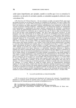 70

FEDERICO DE CASTRO Y BRAVO

ceder ajeno impertinente; por ejemplo, cuando se escribe que si no se comunica lo
contrario o se devuelve lo enviado a prueba, se entenderá aceptada la oferta de venta
o de abono (34).
§ 88. Doctrina del Tribunal Supremo.—En una sentencia se alude a la regla de Paulo, para negar
que pueda invocarse en un motivo de casación; no casándose la del inferior, en la que se daba valor
positivo al silencio (S. 12 julio 1929). Se proclama el valor positivo del silencio, en una sentencia que
casa la de instancia, por haber apreciado el silencio indebidamente corso aceptación; en ella se dice
"recoger la doctrina científica moderna'*, señalándose que las abstenciones pueden ser interpretadas
como asentimiento o manifestación del querer (prueba o presunción de voluntad) o considerarse
como "fuente de responsabilidad sustitutiva de la voluntad" (obligación de responder según el uso);
se enumeran también las condiciones que se requieren para que el silencio valga como declaración
(en el caso de autos, como aceptación de pago): "una, que el que calla pueda contradecir, lo cual
presupone ante todo conocimiento de los hechos que motiven la posibilidad de protesta (elemento
subjetivo), y otra, que el que calle tuviera obligación de contestar, o, cuando menos, fuera natural o
normal que manifestara su disentimiento, si no quería aprobar los hechos o propuestas de la otra parte
(elemento objetivo)" (S. 24 noviembre 1943) (35). En base de tal doctrina, "a falta de repudiación
expresa", se entiende que el silencio significa aceptación (pago por ingreso en cuenta corriente, S. 27
abril 1945, 18 junio y 26 noviembre 1948), que significa aquiescencia la conducta de pasividad de
quien conoce unos hechos normales y no se opone a ellos (venta de bienes pertenecientes a un padre
y a una hija, hecha solamente por el padre, pero con conocimiento de la hija, S. 2 mayo 1955) o de
"quien, procediendo de buena fe, debió de hablar y no habló" (proyecto de ingeniero, S. 2 marzo
1956). Además, se ha dicho, que "cuando el silencio puede juntarse a hechos positivos precedentes a
una actividad anterior de la parte silenciosa o a particulares situaciones subjetivas y objetivas,
también este silencio cualificado puede concurrir como elemento útil para apreciar la voluntad de la
parte misma" (caso de novación de arrendamiento de servicios, S. 24 enero 1957). Se dice y se repite
que el simple silencio, no acompañado de las antes referidas circunstancias o que pueda obedecer a
otras causas, no puede interpretarse como manifestación de voluntad tácita (S. 24 noviembre 1943, 8
junio 1955, 5 octubre 1955, 5 febrero 1957) y que "para atribuir conformidad a tal silencio es preciso,
por uso comercial, que así se pacte" (S. 25 noviembre 1950; doctrina que aplica S. 5 y 9 junio 1959).
S. 14 junio 1963 dice que "el Derecho admite todos aquellos modos que, según el uso, son medios
idóneos para exteriorizar la voluntad", así por los actos llamados concluyentes; entre ellos está el
silencio, y "si bien es verdad que, en términos generales, el silencio no puede valer como declaración
de voluntad, si el mismo implica un estado de simple inercia, un comportamiento meramente
negativo de una de las partes, cuando entre éstas hay relaciones seguidas de negocios existe el deber
de hablar, y si se falta al mismo sólo puede repararse tratando al que calló como si hubiera aceptado"
(contrato de suministro de aceituna). Se entiende aceptada una operación de venta de almendras, de
la que da cuenta el agente corredor telegráficamente, y que no fue rechazada del mismo modo (teniéndose en cuenta la modalidad o costumbre de la contratación de frutos secos). S. 30 abril 1966.

7. LA ACTUACIÓN DE LA VOLUNTAD (36)
§ 89. La actuación de la voluntad como fundamento del negocio de voluntad.—Los pandectistas
alemanes se ocuparon mucho de aquellos actos a los que correctamente no podía calificarse como
declaraciones de voluntad, porque no contenían la finalidad de ser co(34) La reticencia dolosa se tratará al referirse al dolo.
(35) Los subrayados son también de la sentencia, en las frases transcritas.
(36) MANIGK, Das rechtswirksame Verhálten, 1939. MASSIP, La derrelicción de bienes muebles, 1946.

 