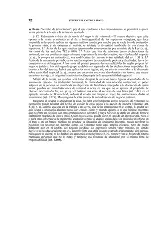 72

FEDERICO DE CASTRO Y BRAVO

se llama "derecho de retractación", por el que conforme a las circunstancias se permitirá a quien
actúa privar de eficacia a la actuación realizada.
§ 92. Valoración crítica de la teoría del negocio de voluntad.—El reparo decisivo que cabe
oponer a la teoría examinada es el de la heterogeneidad de los supuestos recogidos, que hace
imposible se les pueda aplicar un régimen jurídico común, por mucho que se vacíe éste de contenido.
A primera vista, y sin extremar el análisis, se advierte la diversidad insalvable de tres clases de
supuestos: 1.° Actos de los que resultan determinadas consecuencias por mandato de la Ley (p. ej.,
los casos de los artículos 742 y 999). 2.* Actos que han de valorarse como declaraciones de
voluntad, por ser conductas negocial-mente expresivas de una declaración, sea creadora del negocio
(p. ej., la compra en automático), sea modificativa del .mismo (caso señalado del art. 1.311). 3.*
Actos de la autonomía privada, en su sentido amplio o de ejercicio de poderes y facultades, fuera del
campo estricto del negocio. A los casos del primer grupo no les son aplicables las reglas propias del
negocio jurídico. Los del segundo grupo no deben ser separados de las declaraciones negocíales. En
cuanto a los del tercero, habrá que aplicarles otras reglas; así, no estarán sometidos a lo dispuesto
sobre capacidad negocial (p. ej., menor que encuentra una cosa abandonada o un tesoro, que atrapa
un animal salvaje), ni originan la autovinculación propia de la responsabilidad negocial.
Mérito de la teoría, en cambio, será haber dirigido la atención hacia figuras descuidadas de la
autonomía privada. La titularidad dominical, la titularidad de una relación contractual, el poder
adquirir de la persona, se manifiesta en el ejercicio de facultades entregadas a la discreción de quien
actúa; pueden ser manifestaciones de voluntad o actos en los que no se aprecie el propósito de
obtener determinado fin; así, p. ej., el destinar una cosa al servicio de una finca (art. 334); en el
ejemplo tomado de Windscheid, ordenar al criado que limpie el traje; las instrucciones dadas al
mandatario (art. 1.719). Mas ninguna de ellas merece la consideración de negocio jurídico.
Respecto al ocupar o abandonar la cosa, no cabe estereotiparlas como negocios de voluntad; la
ocupación puede resultar del hecho de quedar la cosa sujeta a la acción de nuestra voluntad (art.
438); p. ej., animal que cae en la trampa o en la red, que se ha introducido en el corral. El poder del
que ocupa o abandona alcanza hasta dar sentido, como y cuando quiera, a lo que hiciese, mientras
que no entre en colisión con otras pretensiones o derechos y haya por ello de darle un sentido firme e
inalterable respecto de otro u otros. Quien coja la cosa, puede darle el «entido de apropiársela, para sí
o para otro, observarla de momento, custodiarla para su dueño; quien deja sin custodia un objeto en
el tren o en un banco público no produce la situación de abandono mientras pueda recobrar la
posesión sin lesionar un derecho ajeno. La voluntad tiene aquí amplia eficacia, pero de modo
diferente que en el ámbito del negocio jurídico. Lo expresivo tendrá valor mínimo, no siendo
decisivo ni las declaraciones (p. ej., automovilista que deja su auto averiado exclamando: ahí quedas,
para quien te quiera) ni los hechos en apariencia concluyentes (p. ej., rompe y tira el billete de lotería
premiado creyendo que no lo está); y tampoco esa voluntad de abandono por sí misma libra de
responsabilidad (art. 1.905).

 