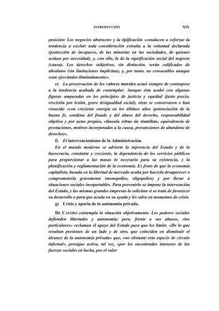 INTRODUCCIÓN

XIX

posición: Los negocios abstractos y la tipificación «conducen a reforzar la
tendencia a excluir toda consideración extraña a la voluntad declarada
(protección de incapaces, de las minorías en las sociedades, de quienes
actúan por necesidad), y, con ello, la de la significación social del negocio
(causa). Los derechos subjetivos, sin distinción, serán calificados de
absolutos (sin limitaciones implícitas), y, por tanto, no censurables aunque
sean ejercitados ilimitadamente»,
e) La preservación de los valores morales actuó siempre de contrapeso
a la tendencia acabada de contemplar. Aunque ésta acabó con algunas
figuras amparadas en los principios de justicia y equidad (justo precio,
rescisión por lesión, grave desigualdad social), otras se conservaron o han
renacido «con creciente energía en los últimos años (potenciación de la
buena fe, condena del fraude y del abuso del derecho, responsabilidad
objetiva y por actos propios, cláusula rebus sic stantibus, equivalencia de
prestaciones, motivos incorporados a la causa, presunciones de abandono de
derecho)».
f) El intervencionismo de la Administración.
En el mundo moderno se advierte la injerencia del Estado y de la
burocracia, constante y creciente, la dependencia de los servicios públicos
para proporcionar a las masas lo necesario para su existencia, y la
planificación y reglamentación de la economía. Es fruto de que la economía
capitalista, basada en la libertad de mercado acaba por hacerla desaparecer o
comprometerla gravemente (monopolios, oligopolios) y por llevar a
situaciones sociales insoportables. Para prevenirlo se impone la intervención
del Estado, y las mismas grandes empresas la solicitan si se trata de favorecer
su desarrollo o para que acuda en su ayuda y les salve en momentos de crisis.
g) Crisis y aporía de la autonomía privada.
DE CASTRO contempla la situación objetivamente. Los poderes sociales
defienden libertades y autonomía; pero, frente a sus abusos, «los
particulares» reclaman él apoyo del Estado para que los limite. «De lo que
resultan presiones de un lado y de otro, que coinciden en disminuir el
alcance de la autonomía privada» que, «no obstante esta especie de círculo
infernal», prosigue activa, tal vez, «por los encontrados intereses de las
fuerzas sociales en lucha, por el valor

 