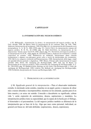 CAPITULO IV

LA INTERPRETACIÓN DEL NEGOCIO JURÍDICO

§ 93. Bibliografía.—ALBADALEJO, La forma y la interpretación del negocio jurídico, sep. R.
Univ. Oviedo, 1958. DE DIEGO, Sobre la interpretación de los contratos, Disc. ap. Trib., 1944.
JORDANO, Interpretación del testamento, 1958. PUIG BRUTAU, La interpretación del testamento en la
jurisprudencia, A. A. M. N., XIII (1952), pág. 511. SANTA CRUZ, La interpretación romana del
negocio jurídico, R. D. Pr., 24 (1940), pág. 42. SIMÓ SANTONJA, La interpretación de las
disposiciones "mortis causa", R. D. Pr. (1961, mayo), pág. 371. TRAVIESAS, LOS negocios jurídicos y
su interpretación, R. D. Pr., 1926, página 36. ANTONES VÁRELA, Ineficacia do testamento e vontade
conjectural do testador, 1950. DOMINGUES DE AIÍDRADE, Interpretaqao duma clausula
testamentaria e algunas con-sideraqoes gerais sobre a teoría da interpretaqao dos testamentos,
1952. BETTI, Le categorie civilistiche delVinterpretazioney 1948; Interpretazione della legge e degli
atti giurídid (Teoría genérale e dogmática), 1949. Mosco, Príncipi sulla interpretazione di negozi
giurídid, 1952. DANZ, Die Auslegung der Rechtsgeschdfte, 1897, trad. esp. de Roces; La
interpretadón de los negocios jurídicos, 1926. LEONHARD, Die Auslegung der Rechtsgeschdfte, A. C.
Pr., 120 (1922), pág. 14. HIMMELSCHEIN, Beitrage zur der Lehre Vom Rechtsgeschaft, I, Ueber die
Auslegung der Rechtsgeschaft, 1930. LARENZ, Die Methode der Auslegung des Rechtsgeschdfte,
1930. SCHREIER, Interpretation der Gesetze und Rechtsgeschdfte, 1927.

1. PROBLEMÁTICA DE LA INTERPRETACIÓN

§ 94. Significado general de la interpretación.—'Para el observador totalmente
extraño, lo declarado serán sonidos, manchas en un papel, gestos o maneras de obrar
más o menos absurdas e incomprensibles; mientras no los entiende, quedan para él en
letra muerta y en actos sin sentido. Conocido o descubierto su significado, cobran
vida xy serán expresión de sentimientos, deseos, aspiraciones y mandatos. La
interpretación jurídica tiene su especialidad, que la separa de la hecha por el filólogo,
el historiador o el psicoanalista. La del negocio jurídico también se diferencia de la
interpretación que se hace de la ley. Algo que nace como personal, individual, en
general con líneas no del todo definidas (aspiraciones, deseos, esperanzas),

 