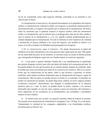 74

FEDERICO DE CASTRO Y BRAVO

ha de ser considerado como regla negocial, definida, concretada en un momento y con
eficacia para el futuro.
La interpretación es tarea previa y de general trascendencia en la dogmática del negocio
jurídico. La declaración de voluntad es donde, en el negocio, se manifiesta auténticamente la
autonomía privada; y el negocio será aquello que se deduzca de la interpretación. De hecho,
todas las cuestiones que se plantean respecto al negocio jurídico están tan íntimamente
unidas a la interpretación, que la solución que se proponga para cada una de ellas condicionará el alcance de la interpretación y, a su vez, aquélla resultará predeterminada por el
método adoptado para la interpretación. No sólo lo referente al valor respectivo de voluntad
y declaración, al alcance atribuido a los vicios del negocio, sino también lo relativo a la
causa, si en ella se atiende a la finalidad social perseguida con el negocio.
§ 95. La interpretación según el intérprete.—No puede desconocerse el papel del
intérprete en la labor interpretativa; las cosas parecen otras según quien las mira. Mas aparte
de esa relatividad del juicio de los hombres, es necesario tener en cuenta la distinta postura
que corresponda al intérprete según éste sea. Pueden tenerse en cuenta las siguientes:
a) La de quien o quienes declaran. Pueden dar a sus manifestaciones el significado
que quieran (lenguaje secreto), pues ello está dentro del ámbito de la autonomía privada. Se
ha querido deducir de esto que las partes de un contrato pueden, después de celebrarlo, darle
el sentido que crean conveniente por medio de la interpretación auténtica. Ello no es exacto.
Cierto que las explicaciones de las partes, sobre lo que hicieran o quisieran, su misma
confesión, serán medios auxiliares importantes para la interpretación del negocio, según las
circunstancias. Mas las partes no pueden dar por no hecho lo ya realizado, ni pretender ser
creídas sin aportación de pruebas. Su poder llega hasta celebrar un nuevo negocio jurídico
("contrarius consensus", desistimiento, acto dirigido al restablecimiento de la situación
anterior), pero no a más. Es decir, no podrán borrar lo hecho, respecto a los terceros
interesados (por ejemplo, en caso de venta, respecto a quien sea retrayente, del cesionario o
tercer adquirente, de los acreedores; en el arrendamiento, por arrendador y arrendatario
respecto al nuevo dueño).
b) El notario tiene, por su parte, un especial cometido; habrá de redactar la escritura
"de acuerdo con la declaración de voluntad de los otorgantes" (art. 176 Reg. N.); a tal efecto,
"interpretando la voluntad de los otorgantes, adaptándola a las formalidades jurídicas
necesarias para su eficacia" (ar-

 