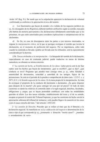LA INTERPRETACIÓN DEL NEGOCIO JURÍDICO

75

tículo 147 Reg. N.). De modo que en la estipulación aparecerá la declaración de voluntad
conformada ya conforme a la apreciación técnica del notario.
c) Los funcionarios que hayan de atender a la «validez de los negocios jurídicos (p.
ej., los encargados de los Registros), deberán también calificarlos según su sentido; mas para
ello habrán de atenerse pasivamente a las declaraciones debidamente autorizadas que se les
presenten, sin que estén autorizados para considerar explicaciones o interpretaciones de los
declarantes.
d) En fin, en caso de discrepancia entre las partes o con terceros interesados, se
impone la interpretación crítica, en la que se persigue averiguar el sentido que tuviera la
declaración, en el momento de perfección del negocio. Por su importancia, sobre todo
cuando la contienda es llevada o podría ser llevada ante los tribunales, será la especialmente
considerada por la doctrina.
§ 96. Tareas atribuidas a la interpretación.—La búsqueda del sentido de la declaración,
especialmente en caso de contienda judicial, puede traducirse en tareas de distinta
naturaleza, no obstante su íntima conexión.
1.a La cuestión de hecho, a) Establecimiento de los datos. Labor previa será la de fijar
cuáles sean los hechos que hayan de interpretarse: ¿qué se escribió?, ¿qué se dijo?, ¿qué
conducta se tuvo? Preguntas que pueden traer consigo otras, p. ej., sobre falsedad o
autenticidad de documentos, veracidad y autoridad de los testigos, lógica de las
presunciones. Se está en el período de la prueba o comprobación de datos (arts. 1.215 C. c. y
587 L.E.C.). b) Sentido negocial de los datos. Es la tarea propia de la interpretación. Se trata
de averiguar el propósito de la conducta del declarante o declarantes. ¿Se quiso disponer
para después de la muerte? ¿Se quiso entregar tal cosa por tal precio? Al lado de tales
cuestiones se darán las relativas al contenido dado a la regla negocial, derechos, facultades,
obligaciones y cargas, que se hayan pretendido establecer; con todas las modalidades
queridas al efecto. Las dos tareas referidas, establecimiento del texto y el de su sentido,
escapan en general al control del Tribunal Supremo; ya que las cuestiones de hecho son de la
apreciación soberana del tribunal de instancia y solo pueden llegar a la casación en los casos
y por el cauce estrecho del núm. 7 del artículo 1.692 LEC.
2.° La cuestión de Derecho. Proceder que se refiere al trato que da el Derecho a la
declaración negocial. Se manifiesta en: a) La calificación del negocio o determinación de la
clase o tipo al que corresponde (p. ej., ¿testamento o donación "mortis causa"? ¿mandato
o arrendamiento de servi-

 