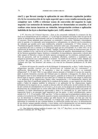 76

FEDERICO DE CASTRO Y BRAVO

cios?) y que llevará consigo la aplicación de una diferente regulación jurídica
(1). b) La reconstrucción de la regla negocial; que a veces resulta necesaria, para
completar (art. 1.258) o reformar (casos de conversión del negocio) la regla
negocial. Las sentencias de instancia, podrán ser denunciadas en casación, si al
realizar estas tareas incurren en violación, interpretación errónea o aplicación
indebida de las leyes o doctrinas legales (art. 1.692, número 1 LEC).
§ 97. Doctrina del Tribunal Supremo.—Esta se ha concretado señalando la existencia de dos
fases en la interpretación de los contratos: 1.* La de fijar los elementos de hecho sobre los que ha de
operar la interpretación, determinando cuál fue la manifestación de voluntad de los intervinientes en
el convenio, forma adoptada para expresarla, su contenido y motivación, fidelidad o discordancia
entre lo querido y lo expresado, actos preparatorios y subsiguientes, en relación con la coincidencia
de voluntad, que pueden servir para establecerla, aclararla o contrastarla. 2.* Ellos mismos y la
"finalidad perseguida mediante su otorgamiento, elementos todos que, relacionados entre sí, revelan
la naturaleza del acto o contrato y la calificación legal que les corresponda" (S. 8 abril 1921; no la
calificación de donación, sino la de sociedad). "Indagar, teniendo en cuenta las disposiciones que, al
efecto, establece la ley, cuál ha de ser la valoración jurídica de aquéllos, determinando por el juego
de los factores gramatical, lógico, histórico y sistemático, la trascendencia, repercusión y efectos que
cabe asignar en Derecho a cuanto de hecho aparece consignado por los contratos, puntualizando, a
fines de ejecución, cuál sea la sustancia y accidentes absolutos, cualitativo y cuantitativo, que
integran la prestación cuyo cumplimiento se reclama". Se trataba de un contrato verbal, faltando así
"el texto" del contrato, pero no —se dice— el contrato mismo, por lo que la primera labor del
Tribunal será fijar "los términos" del mismo, a la vista de los elementos probatorios (S. 11 abril
1964).
A efectos del recurso de casación se ha de distinguir: la interpretación, es decir, "cuáles fueran las
obligaciones queridas contraer con sus declaraciones de voluntad por los contratantes"; y
calificación, determinación de "la naturaleza y clase de contrato, conforme a su contenido
obligacional", S. 30 abril 1964. Lo que deberá tenerse presente al formular el recurso de casación,
dado el prurito formalista creciente del Tribunal para su admisión o denegación. En efecto, ha de
distinguirse entre la mera interpretación del negocio, centrada en la busca de la voluntad de quienes
dieron lugar al negocio, respecto de cuya labor por el Tribunal de instancia cabe alegar la infracción
o no alegación de las disposiciones legales sobre interpretación, y la interpretación objetiva del
negocio, para fijar el significado jurídico de la conducta de las partes, ya que respecto de esta última
podrá o habrá de alegarse también la infracción o no aplicación de las: disposiciones legales
definidoras de los negocios (p. ej., cuando se discuta sobre tal calificación, las del contrato de obra y
las del contrato de arrendamiento de servicios) y, en su caso, no las propias de la interpretación de las
declaraciones de voluntad (por no versar sobre ellas la discusión); calificación jurídica que puede ser
contraria a lo dicho (denominación equivocada) y hasta a lo convenido (p. ej., para esquivar una
imposición fiscal o un precepto legal imperativo) por las partes. A tales consideraciones, parece
atender la S. T. S. 23 noviembre 1965, que dice: "si bien es cierto que la jurisprudencia admite que se
someta a la resolución del Tribunal de casación el punto esencialmente jurídico y de interpretación de
Ley de determinar la calificación jurídica que debe hacerse de un contrato, sin más que citar las
disposiciones referentes al contrato calificado, es evidente que, siendo el fin de la interpretación el
determinar el contenido de una voluntad dudosa, la calificación jurídica del acto y la determinación
de sus efectos, aunque guarden relación, a veces íntima, con la interpretación, no son materia propia
de ella, por lo que no planteándose problema interpretativo de contrato o de sus cláusu(1) Que habrá de realizar también el notario (art. 156, 9.10, Reg Not.) en vista de la naturaleza
del acto o contrato, art. 167 Reg. Not.

 