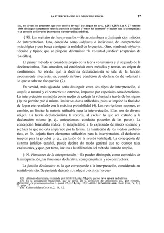 LA. INTERPRETACIÓN DEL NEGOCIO JURÍDICO

77

las, no sirven los preceptos que este motivo invoca" (se alegan los arts. 1.281-1.285). La S. 27 octubre
1966 distingue claramente entre la cuestión de hecho ("tenor del contrato" y hechos que le acompañan)
y la cuestión de Derecho (valoración o repercusión jurídica).

§ 98. Los métodos de interpretación.—Se acostumbran a distinguir dos métodos
de interpretación. Uno, conocido como subjetivo o individual, de interpretación
psicológica y que busca averiguar la realidad de lo querido. Otro, nombrado objetivo,
técnico y típico, que se propone determinar "la voluntad jurídica" (expresión de
Saleilles).
El primer método se considera propio de la teoría voluntarista y el segundo de la
declaracionista. Esta conexión, así establecida entre métodos y teorías, es origen de
confusiones. Se olvida, que la doctrina declaracionista se sale de la función
propiamente interpretativa, cuando atribuye condición de declaración de voluntad a
lo que se sabe no fue querido (2).
En verdad, más ajustado sería distinguir entre dos tipos de interpretación, el
amplio o natural y el restrictivo o estrecho, impuesto por especiales consideraciones.
La interpretación entendida como medio de colegir la voluntad a través de los signos
(3), no permite por sí misma limitar los datos utilizables, pues se impone la finalidad
de lograr ese resultado con la máxima probabilidad (4). Las restricciones suponen, en
cambio, un limitar la materia utilizable para la interpretación. Ellas son de diverso
origen. La teoría declaracionista la recorta, al excluir lo que sea extraño a la
declaración misma (p. ej., antecedentes, conducta posterior de las partes). La
concepción formalista reduce lo interpretable a lo expresado de modo solemne y
rechaza lo que no está amparado por la forma. La limitación de los medios probatorios, en fin, dejaría fuera elementos utilizables para la interpretación, al declararles
inaptos para la prueba( p. ej., exclusión de la prueba testifical). La concepción del
sistema jurídico español, puede decirse de modo general que no conoce tales
exclusiones, y que, por tanto, inclina a la utilización del método llamado amplio.
§ 99. Funciones de la interpretación.—Se pueden distinguir, como cometidos de
la interpretación, las funciones declarativa, complementaria y re-constructora.
La función declarativa es la que corresponde a la interpretación, considerada en
sentido estricto. Se pretende descubrir, traducir o explicar lo que(2) Atinada advertencia, recordada por SCHREIER, pág. 92, pero que no tuvo eco en la doctrina.
(3) Es la concepción tradicional, que se apoya en la definición de Aristóteles; así, por ejemplo,
MENOCHIO, De praesumptionibus, I, quest. 27, § 2, I, pág. 35; CASTILLO DE SOTOMAYOR, Quot. Cont. IV, 2, §
22, págs. 12.
(4) Como señalara GROCIO, 2, 16, 12.

 