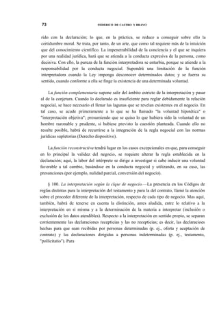 73

FEDERICO DE CASTRO Y BRAVO

rido con la declaración; lo que, en la práctica, se reduce a conseguir sobre ello la
certidumbre moral. Se trata, por tanto, de un arte, que como tal requiere más de la intuición
que del conocimiento científico. La impenetrabilidad de la conciencia y el que se inquiera
por una realidad jurídica, hará que se atienda a la conducta expresiva de la persona, como
decisiva. Con ello, la pureza de la función interpretadora se enturbia, porque se atiende a la
responsabilidad por la conducta negocial. Supondrá una limitación de la función
interpretadora cuando la Ley imponga desconocer determinados datos; y se fuerza su
sentido, cuando conforme a ella se finge la existencia de una determinada voluntad.
La función complementaria supone salir del ámbito estricto de la interpretación y pasar
al de la conjetura. Cuando lo declarado es insuficiente para reglar debidamente la relación
negocial, se hace necesario el llenar las lagunas que se revelan existentes en el negocio. En
tal caso, se acude primeramente a lo que se ha llamado "la voluntad hipotética" o
"interpretación objetiva"; presumiendo que se quiso lo que hubiera sido la voluntad de un
hombre razonable y prudente, si hubiese previsto la cuestión planteada. Cuando ello no
resulte posible, habrá de recurrirse a la integración de la regla negocial con las normas
jurídicas supletorias (Derecho dispositivo).
La función reconstructiva tendrá lugar en los casos excepcionales en que, para conseguir
en lo principal la validez del negocio, se requiere alterar la regla establecida en la
declaración; aquí, la labor del intérprete se dirige a investigar si cabe inducir una voluntad
favorable a tal cambio, basándose en la conducta negocial y utilizando, en su caso, las
presunciones (por ejemplo, nulidad parcial, conversión del negocio).
§ 100. La interpretación según la clqse de negocio.—La presencia en los Códigos de
reglas distintas para la interpretación del testamento y para la del contrato, llamó la atención
sobre el proceder diferente de la interpretación, respecto de cada tipo de negocio. Mas aquí,
también, habrá de tenerse en cuenta la distinción, antes aludida, entre lo relativo a la
interpretación en sí misma y a la determinación de la materia a interpretar (inclusión o
exclusión de los datos atendibles). Respecto a la interpretación en sentido propio, se separan
corrientemente las declaraciones recepticias y las no recepticias; es decir, las declaracioes
hechas para que sean recibidas por personas determinadas (p. ej., oferta y aceptación de
contrato) y las declaraciones dirigidas a personas indeterminadas (p. ej., testamento,
"pollicitatio"). Para

 