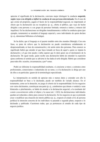 LA INTERPRETACIÓN DEL NEGOCIO JURÍDICO

79

apreciar el significado de la declaración, conviene mejor distinguir la conducta negocial,
según vaya o no dirigida a influir la conducta de una persona determinada. En el caso de
que exista tal propósito, jugará el factor de la responsabilidad negocial, no importando al
efecto que la declaración sea no recepticia (p. ej., oferta al público, que vaya de hecho
dirigida a una persona o a un grupo de personas limitado; renuncia a tanteo y retracto del
inquilino). En las declaraciones no dirigidas inmediatamente a influir la conducta ajena (por
ejemplo, testamento) se atenderá al lenguaje especial y usos individuales de quien declare
(p. ej., denominar biblioteca a la bodega).
Se ha dicho, que el lenguaje es el puente tendido entre dos mundos (Manigk). Con esta
frase, se pone de relieve que la declaración no puede considerarse aisladamente ni
despersonalizada; es lazo de comunicación y de unión entre dos personas. Para conocer su
significado habrá que atender al que haya tomado en boca de aquel a quien se imputa la
declaración y el que éste puede o deba esperar que le dará quien sea el destinatario de la
declaración. De igual modo, quien recibe una declaración habrá de entender la expresión
ajena conforme al sentido que se advierta le fue dada al serle dirigida. Habrá que considerar
para todo ello: ocasión, circunstancias y per* sonas.
Podrá ser diferente la responsabilidad resultante, si concierne a tratos y contratos entre
profesionales, comerciantes o industriales de un ramo, o si la declaración se dirige por uno
de ellos a un particular, ignaro de la terminología especializada.
La interpretación en sentido de apreciar más o menos datos y extender con ello la
responsabilidad en base a lo declarado, puede ser también de variado alcance. En el
testamento, como en la donación, no juega el criterio de la responsabilidad. En los negocios
con varios declarantes, constituyan una parte (p. ej., condóminos que donan o venden) o sean
bilaterales o plurilaterales, se habrá de atender a la declaración negocial, a la resultante del
común consentimiento sobre el objeto y la causa (art. 1.262); las declaraciones individuales
quedan así reducidas a datos para conocer la declaración. En los negocios en que se pretenda
crear o modificar una situación de interés público (p. ej., respecto al estado civil, de persona
jurídica) la intención concreta de los individuos va pasando a segundo plano, respecto a lo
declarado y publicado. Cuestiones todas, que ya pertenecen al estudio de cada tipo de
negocio jurídico.

 