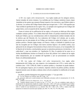 80

FEDERICO DE CASTRO Y BRAVO

2. LAS REGLAS LEGALES DE INTERPRETACIÓN
§ 101. Las reglas sobre interpretación.—Las reglas usadas por los antiguos autores,
fueron tomadas de textos romanos. Las recibidas por los Códigos modernos tienen origen
inmediato en las quince que enumera Domat respecto a los convenios y que Pothier reduce a
la docena. Los autores del Código francés dirán que recogen (arts. 1.156-1.164) aquellas que
"han recibido la aprobación de los siglos" (S), y su ejemplo será seguido por los Códigos del
grupo latino, con la excepción del de Argentina (1869).
Frente al criterio de la codificación de las reglas, se ha puesto en duda que ellas tengan
verdadero carácter jurídico. Ya se había observado frente a la prolija enumeración de reglas
hecha por GrQcio, que sus consideraciones sobre la interpretación estaban tomadas más de
la retórica que del Derecho (6). Los redactores del Código civil alemán, por su parte,
estimaron que no eran propias de un Código, por tratarse de reglas de la lógica y sin valor
jurídico positivo. Durante algún tiempo, en Francia e Italia, se defendió la opinión de que
aún las recogidas por los Códigos eran meros axiomas lógicos o de sentido común, cuya
aplicación ha de entregarse forzosamente al buen criterio de los jueces, al ser inseparables de
la fijación de los hechos; concluyéndose que por su naturaleza pertenecen a la doctrina, o "ad
cathe-dram", y que son extrañas a la ^legislación (7). Hoy, la opinión de los autor res se
inclina decididamente (incluso en Francia) en favor del carácter vin-l culante de las reglas
sobre interpretación, por ser mandato del legislador y1 por ser precisamente un remedio
frente a la arbitrariedad judicial.
§ 102. Las reglas del Código civil sobre interpretación.—Las reglas sobre
interpretación del Código son, una respecto a los testamentos (art. 675) y varias sobre los
contratos (arts. 1.281-1.289) (8). Sobre su carácter jurídico y vinculante no puede dudarse.
No son apotegmas lógicos; por el contrario, imponen criterios de política jurídica, deciden
imperativamente casos de duda y ordenan cómo se ha de completar lo establecido en la regla
ne-gocial.
En efecto, pueden distinguirse tres grupos de reglas: 1.° Las que refle-

—.

ii

(5) FAVART, Rapport au Tribunat, núm. 60, V, pág. 116.
(6) COCCEIO, quien por su parte propone unos elaborados principios sobre la interpretación, II, 16; III,
págs. 149 y sigs.
(7) GiORGí, Teoría de las obligaciones, IV, § 181, pág. 185.
(8) También deberán tenerse en cuenta los arts. 57 y 59 C. de c. No son verdaderas reglas sobre la
interpxetación las presunciones legales de variado valor (arts. 1.249, 1.251) que se encuentran en el Código
civil, unas veces sobre la existencia de un hecho o requisito (por ejemplo, arts. 1.262, 1.277, 1.901), algunas
sobre el sentido de una declaración (p. ej„ artículos 346, 347, 1.180, 1.191, 1.491) y todavía otras más
numerosas en materia de sucesiones (por ejemplo, arts. 668, 751, 769, 772, 779, 780 y 864).

 