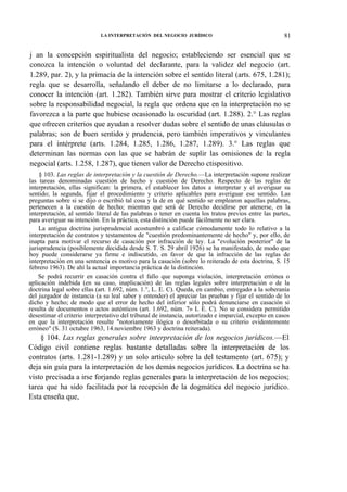 LA INTERPRETACIÓN DEL NEGOCIO JURÍDICO

81

j an la concepción espiritualista del negocio; estableciendo ser esencial que se
conozca la intención o voluntad del declarante, para la validez del negocio (art.
1.289, par. 2), y la primacía de la intención sobre el sentido literal (arts. 675, 1.281);
regla que se desarrolla, señalando el deber de no limitarse a lo declarado, para
conocer la intención (art. 1.282). También sirve para mostrar el criterio legislativo
sobre la responsabilidad negocial, la regla que ordena que en la interpretación no se
favorezca a la parte que hubiese ocasionado la oscuridad (art. 1.288). 2.° Las reglas
que ofrecen criterios que ayudan a resolver dudas sobre el sentido de unas cláusulas o
palabras; son de buen sentido y prudencia, pero también imperativos y vinculantes
para el intérprete (arts. 1.284, 1.285, 1.286, 1.287, 1.289). 3.° Las reglas que
determinan las normas con las que se habrán de suplir las omisiones de la regla
negocial (arts. 1.258, 1.287), que tienen valor de Derecho ctispositivo.
§ 103. Las reglas de interpretación y la cuestión de Derecho.—La interpretación supone realizar
las tareas denominadas cuestión de hecho y cuestión de Derecho. Respecto de las reglas de
interpretación, ellas significan: la primera, el establecer los datos a interpretar y el averiguar su
sentido; la segunda, fijar el procedimiento y criterio aplicables para averiguar ese sentido. Las
preguntas sobre si se dijo o escribió tal cosa y la de en qué sentido se emplearon aquellas palabras,
pertenecen a la cuestión de hecho; mientras que será de Derecho decidirse por atenerse, en la
interpretación, al sentido literal de las palabras o tener en cuenta los tratos previos entre las partes,
para averiguar su intención. En la práctica, esta distinción puede fácilmente no ser clara.
La antigua doctrina jurisprudencial acostumbró a calificar cómodamente todo lo relativo a la
interpretación de contratos y testamentos de "cuestión predominantemente de hecho" y, por ello, de
inapta para motivar el recurso de casación por infracción de ley. La "evolución posterior" de la
jurisprudencia (posiblemente decidida desde S. T. S. 29 abril 1926) se ha manifestado, de modo que
hoy puede considerarse ya firme e indiscutido, en favor de que la infracción de las reglas de
interpretación en una sentencia es motivo para la casación (sobre lo reiterado de esta doctrina, S. 15
febrero 1963). De ahí la actual importancia práctica de la distinción.
Se podrá recurrir en casación contra el fallo que suponga violación, interpretación errónea o
aplicación indebida (en su caso, inaplicación) de las reglas legales sobre interpretación o de la
doctrina legal sobre ellas (art. 1.692, núm. 1.°, L. E. C). Queda, en cambio, entregado a la soberanía
del juzgador de instancia (a su leal saber y entender) el apreciar las pruebas y fijar el sentido de lo
dicho y hecho; de modo que el error de hecho del inferior sólo podrá denunciarse en casación si
resulta de documentos o actos auténticos (art. 1.692, núm. 7» L E. C). No se considera permitido
desestimar el criterio interpretativo del tribunal de instancia, autorizado e imparcial, excepto en casos
en que la interpretación resulte "notoriamente ilógica o desorbitada o su criterio evidentemente
erróneo" (S. 31 octubre 1963, 14.noviembre 1963 y doctrina reiterada).

§ 104. Las reglas generales sobre interpretación de los negocios jurídicos.—El
Código civil contiene reglas bastante detalladas sobre la interpretación de los
contratos (arts. 1.281-1.289) y un solo artículo sobre la del testamento (art. 675); y
deja sin guía para la interpretación de los demás negocios jurídicos. La doctrina se ha
visto precisada a irse forjando reglas generales para la interpretación de los negocios;
tarea que ha sido facilitada por la recepción de la dogmática del negocio jurídico.
Esta enseña que,

 