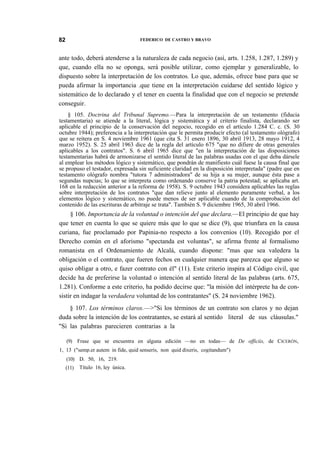 82

FEDERICO DE CASTRO Y BRAVO

ante todo, deberá atenderse a la naturaleza de cada negocio (así, arts. 1.258, 1.287, 1.289) y
que, cuando ella no se oponga, será posible utilizar, como ejemplar y generalizable, lo
dispuesto sobre la interpretación de los contratos. Lo que, además, ofrece base para que se
pueda afirmar la importancia .que tiene en la interpretación cuidarse del sentido lógico y
sistemático de lo declarado y el tener en cuenta la finalidad que con el negocio se pretende
conseguir.
§ 105. Doctrina del Tribunal Supremo.—Para la interpretación de un testamento (fiducia
testamentaria) se atiende a la literal, lógica y sistemática y al criterio finalista, declarando ser
aplicable el principio de la conservación del negocio, recogido en el artículo 1.284 C. c. (S. 30
octubre 1944); preferencia a la interpretación que le permita producir efecto (al testamento ológrafo)
que se reitera en S. 4 noviembre 1961 (que cita S. 31 enero 1896, 30 abril 1913, 28 mayo 1912, 4
marzo 1952). S. 25 abril 1963 dice de la regla del artículo 675 "que no difiere de otras generales
aplicables a los contratos". S. 6 abril 1965 dice que "en la interpretación de las disposiciones
testamentarias habrá de armonizarse el sentido literal de las palabras usadas con el que deba dársele
al emplear los métodos lógico y sistemático, que pondrán de manifiesto cuál fuese la causa final que
se propuso el testador, expresada sin suficiente claridad en la disposición interpretada" (padre que en
testamento ológrafo nombra "tutora 7 administradora" de su hija a su mujer, aunque ésta pase a
segundas nupcias; lo que se interpreta como ordenando conserve la patria potestad; se aplicaba art.
168 en la redacción anterior a la reforma de 1958). S. 9 octubre 1943 considera aplicables las reglas
sobre interpretación de los contratos "que dan relieve junto al elemento puramente verbal, a los
elementos lógico y sistemático, no puede menos de ser aplicable cuando de la comprobación del
contenido de las escrituras de arbitraje se trata". También S. 9 diciembre 1965, 30 abril 1966.

§ 106. Importancia de la voluntad o intención del que declara.—El principio de que hay
que tener en cuenta lo que se quiere más que lo que se dice (9), que triunfara en la causa
curiana, fue proclamado por Papinia-no respecto a los convenios (10). Recogido por el
Derecho común en el aforismo "spectanda est voluntas", se afirma frente al formalismo
romanista en el Ordenamiento de Alcalá, cuando dispone: "mas que sea valedera la
obligación o el contrato, que fueren fechos en cualquier manera que parezca que alguno se
quiso obligar a otro, e fazer contrato con él" (11). Este criterio inspira al Código civil, que
decide ha de preferirse la voluntad o intención al sentido literal de las palabras (arts. 675,
1.281). Conforme a este criterio, ha podido decirse que: "la misión del intérprete ha de consistir en indagar la verdadera voluntad de los contratantes" (S. 24 noviembre 1962).
§ 107. Los términos claros.—>"Si los términos de un contrato son claros y no dejan
duda sobre la intención de los contratantes, se estará al sentido literal de sus cláusulas."
"Si las palabras parecieren contrarias a la
(9) Frase que se encuentra en alguna edición —no en todas— de De officiis, de CICERÓN,
1, 13 ("semp.er autem in fide, quid senseris, non quid dixeris, cogitandum")
(10) D. 50, 16, 219.
(11)

Título 16, ley única.

 