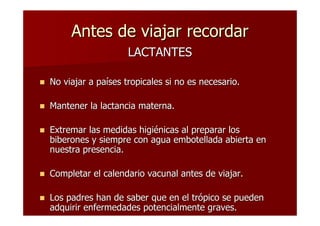 Antes de viajar recordar
                    LACTANTES

No viajar a países tropicales si no es necesario.

Mantener la lactancia materna.

Extremar las medidas higiénicas al preparar los
biberones y siempre con agua embotellada abierta en
nuestra presencia.

Completar el calendario vacunal antes de viajar.

Los padres han de saber que en el trópico se pueden
adquirir enfermedades potencialmente graves.
 
