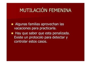 MUTILACIÓN FEMENINA

 Algunas familias aprovechan las
vacaciones para practicarla.
 Hay que saber que esta penalizada.
Existe un protocolo para detectar y
controlar estos casos.
 