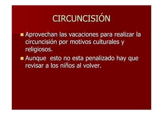 CIRCUNCISIÓN
Aprovechan las vacaciones para realizar la
circuncisión por motivos culturales y
religiosos.
Aunque esto no esta penalizado hay que
revisar a los niños al volver.
 