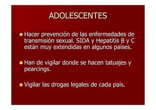 ADOLESCENTES

Hacer prevención de las enfermedades de
transmisión sexual. SIDA y Hepatitis B y C
están muy extendidas en algunos países.

Han de vigilar donde se hacen tatuajes y
pearcings.

Vigilar las drogas legales de cada país.
 