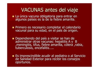 VACUNAS antes del viaje
La única vacuna obligatoria para entrar en
algunos países es la de la fiebre amarilla.

Primero es necesario completar el calendario
vacunal para su edad, en el país de origen.

Dependiendo del país a visitar se han de
administrar otras vacunas: hepatitis A y B
,meningitis, tifus, fiebre amarilla, cólera ,rabia,
tuberculosis, encefalitis…..

Es imprescindible acudir al pediatra o al Servicio
de Sanidad Exterior para recibir los consejos
oportunos.
 