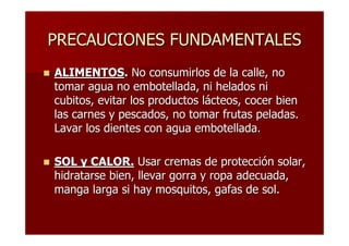 PRECAUCIONES FUNDAMENTALES
ALIMENTOS. No consumirlos de la calle, no
tomar agua no embotellada, ni helados ni
cubitos, evitar los productos lácteos, cocer bien
las carnes y pescados, no tomar frutas peladas.
Lavar los dientes con agua embotellada.

SOL y CALOR. Usar cremas de protección solar,
hidratarse bien, llevar gorra y ropa adecuada,
manga larga si hay mosquitos, gafas de sol.
 