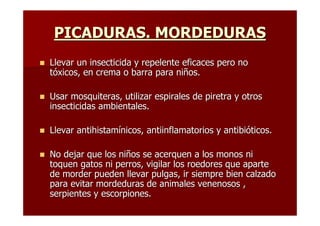 PICADURAS. MORDEDURAS
Llevar un insecticida y repelente eficaces pero no
tóxicos, en crema o barra para niños.

Usar mosquiteras, utilizar espirales de piretra y otros
insecticidas ambientales.

Llevar antihistamínicos, antiinflamatorios y antibióticos.

No dejar que los niños se acerquen a los monos ni
toquen gatos ni perros, vigilar los roedores que aparte
de morder pueden llevar pulgas, ir siempre bien calzado
para evitar mordeduras de animales venenosos ,
serpientes y escorpiones.
 