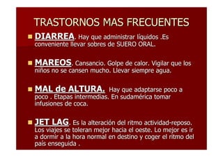 TRASTORNOS MAS FRECUENTES
DIARREA. Hay que administrar líquidos .Es
conveniente llevar sobres de SUERO ORAL.


MAREOS. Cansancio. Golpe de calor. Vigilar que los
niños no se cansen mucho. Llevar siempre agua.


MAL de ALTURA.            Hay que adaptarse poco a
poco . Etapas intermedias. En sudamérica tomar
infusiones de coca.


JET LAG. Es la alteración del ritmo actividad-reposo.
Los viajes se toleran mejor hacia el oeste. Lo mejor es ir
a dormir a la hora normal en destino y coger el ritmo del
país enseguida .
 