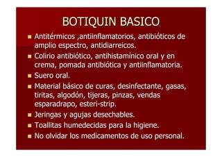 BOTIQUIN BASICO
Antitérmicos ,antiinflamatorios, antibióticos de
amplio espectro, antidiarreicos.
Colirio antibiótico, antihistamínico oral y en
crema, pomada antibiótica y antiinflamatoria.
Suero oral.
Material básico de curas, desinfectante, gasas,
tiritas, algodón, tijeras, pinzas, vendas
esparadrapo, esteri-strip.
Jeringas y agujas desechables.
Toallitas humedecidas para la higiene.
No olvidar los medicamentos de uso personal.
 