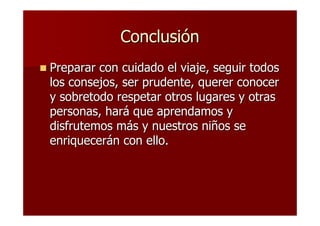 Conclusión
Preparar con cuidado el viaje, seguir todos
los consejos, ser prudente, querer conocer
y sobretodo respetar otros lugares y otras
personas, hará que aprendamos y
disfrutemos más y nuestros niños se
enriquecerán con ello.
 