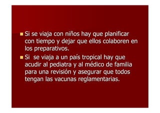 Si se viaja con niños hay que planificar
con tiempo y dejar que ellos colaboren en
los preparativos.
Si se viaja a un país tropical hay que
acudir al pediatra y al médico de familia
para una revisión y asegurar que todos
tengan las vacunas reglamentarias.
 