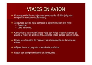VIAJES EN AVION
Es recomendable no viajar con menores de 15 días (algunas
compañías tampoco lo permiten).

Asegurase que se lleva correcta la documentación del niño:
 – Pasaporte.
 – Libro de familia.

Comunicar a la compañía que viaja con niños y elegir asientos de
pasillo y mejor en primera fila. Algunas líneas aéreas tienen cunas.

Llevar los utensilios de higiene y de alimentación en la bolsa de
mano.

Déjeles llevar su juguete o almohada preferida.

Llegar con tiempo suficiente al aeropuerto .
 
