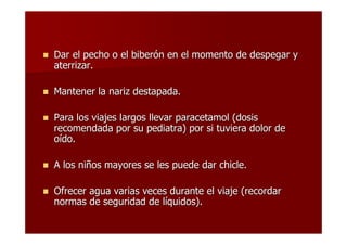 Dar el pecho o el biberón en el momento de despegar y
aterrizar.

Mantener la nariz destapada.

Para los viajes largos llevar paracetamol (dosis
recomendada por su pediatra) por si tuviera dolor de
oído.

A los niños mayores se les puede dar chicle.

Ofrecer agua varias veces durante el viaje (recordar
normas de seguridad de líquidos).
 
