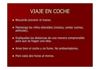 VIAJE EN COCHE
Recuerde prevenir el mareo.

Mantenga los niños distraídos (música, contar coches,
películas).

Explíqueles las distancias de una manera comprensible
para que se hagan una idea.

Airee bien el coche y no fume. No ambientadores.

Pare cada dos horas al menos.
 