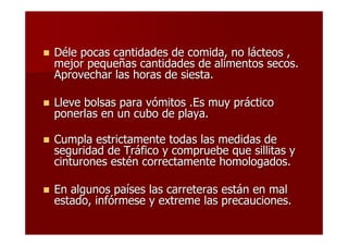 Déle pocas cantidades de comida, no lácteos ,
mejor pequeñas cantidades de alimentos secos.
Aprovechar las horas de siesta.

Lleve bolsas para vómitos .Es muy práctico
ponerlas en un cubo de playa.

Cumpla estrictamente todas las medidas de
seguridad de Tráfico y compruebe que sillitas y
cinturones estén correctamente homologados.

En algunos países las carreteras están en mal
estado, infórmese y extreme las precauciones.
 